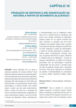 Arte Comentada Capítulo 10 123
CAPÍTULO 10
PRODUÇÃO DE SENTIDOS E (RE) SIGNIFICAÇÃO NA
HISTÓRIA A PARTIR DO MOVIMENTO BLACKFACE1
1 Uma versão deste texto já foi apresentada no evento VI Eneimagem em 2016.
Daiany Bonácio
(UEL - Londrina/PR)
Professora Adjunta no Departamento de Letras
Vernáculas e Clássicas da Universidade Estadual
de Londrina.
daianybonacio@yahoo.com.br.
Giuliano Mattos
(G-UEL - Londrina/PR)
Aluno de graduação no curso de Letras – UEL -
giuu.mattos@gmail.com
Viviane Dias Ennes
(G-UEL - Londrina/PR)
Aluno de graduação no curso de Letras – UEL -
wakeupmiau@gmail.com
RESUMO: Como identificar em um texto a
presença explícita de outro(s) texto(s)? Qual
efeito de sentido é buscado com essa utilização?
A fim de evidenciar esse mecanismo linguístico,
selecionamos algumas cenas da série televisiva
intitulada 220 volts lançada em 2014 pelo ator
Paulo Gustavo, o qual apresenta, dentre outras
personagens, a cômica Ivonete, uma mulher
negra e pobre que luta pela sobrevivência.
Como o intuito da série era a produção de
humor, Ivonete foi ridicularizada, exagerada em
suas características negras, o que nos remete
à técnica do Blackface. Nisso, vislumbramos
a intertextualidade que se estabelece nessa
série com a referida técnica. Entretanto, não
temos uma simples retomada do Blackface:
estamos diante de um quadro invertido dos
fatos ocorridos no passado que traz como
resultado uma paródia. Desse modo, notamos
a presença de aspectos dialógicos e polifônicos
na série. Segundo o criador da personagem,
o efeito de sentido pretendido é enaltecer a
mulher negra e empoderada. Contudo, para
isso, foi preciso ridicularizar o negro, utilizando
a criticada técnica do Blackface. A partir do
exposto, abordaremos os efeitos de sentidos
produzidos com tal personagem, buscando
compreender até que ponto a comédia pode
se valer de práticas racistas para a produção
de humor. Para tanto, aplicamos os conceitos
de paródia e intertextualidade na concepção
de Fávero (2003), Sant’Anna (2002), dentre
outros.
Palavras-chave: Intertextualidade; Blackface;
Paródia
ABSTRACT: How to identify in a text the
explicit presence of other(s) text(s)? Which
effect of meaning is searched with this use? In
order to evidence this linguistic mechanism, we
select some scenes from the television series
 
