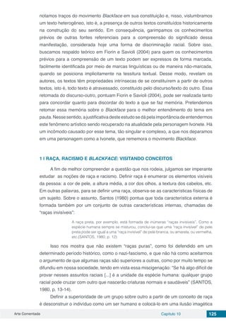 Arte Comentada Capítulo 10 125
notamos traços do movimento Blackface em sua constituição e, nisso, vislumbramos
um texto heterogêneo, isto é, a presença de outros textos constituídos historicamente
na construção do seu sentido. Em consequência, garimpamos os conhecimentos
prévios de outras fontes referenciais para a compreensão do significado dessa
manifestação, considerada hoje uma forma de discriminação racial. Sobre isso,
buscamos respaldo teórico em Fiorin e Savioli (2004) para quem os conhecimentos
prévios para a compreensão de um texto podem ser expressos de forma marcada,
facilmente identificada por meio de marcas linguísticas ou de maneira não-marcada,
quando se posiciona implicitamente na tessitura textual. Desse modo, revelam os
autores, os textos têm propriedades intrínsecas de se constituírem a partir de outros
textos, isto é, todo texto é atravessado, constituído pelo discurso/texto do outro. Essa
retomada do discurso-outro, pontuam Fiorin e Savioli (2004), pode ser realizada tanto
para concordar quanto para discordar do texto a que se faz memória. Pretendemos
retomar essa memória sobre o Blackface para o melhor entendimento do tema em
pauta.Nessesentido,ajustificativadesteestudosedápelaimportânciadeentendermos
este fenômeno artístico sendo recuperado na atualidade pela personagem Ivonete. Há
um incômodo causado por esse tema, tão singular e complexo, a que nos deparamos
em uma personagem como a Ivonete, que rememora o movimento Blackface.
1 | 	RAÇA, RACISMO E BLACKFACE: VISITANDO CONCEITOS
A fim de melhor compreender a questão que nos rodeia, julgamos ser imperante
estudar as noções de raça e racismo. Definir raça é enumerar os elementos visíveis
da pessoa: a cor de pele, a altura média, a cor dos olhos, a textura dos cabelos, etc.
Em outras palavras, para se definir uma raça, observa-se as características físicas de
um sujeito. Sobre o assunto, Santos (1980) pontua que toda característica externa é
formada também por um conjunto de outras características internas, chamadas de
“raças invisíveis”:
A raça preta, por exemplo, está formada de inúmeras “raças invisíveis”. Como a
espécie humana sempre se misturou, conclui-se que uma “raça invisível” de pele
preta pode ser igual a uma “raça invisível” de pele branca, ou amarela, ou vermelha,
etc.(SANTOS, 1980, p. 12)
Isso nos mostra que não existem “raças puras”, como foi defendido em um
determinado período histórico, como o nazi-fascismo, e que não há como aceitarmos
o argumento de que algumas raças são superiores a outras, como por muito tempo se
difundiu em nossa sociedade, tendo em vista essa miscigenação: “Se há algo difícil de
provar nesses assuntos raciais [...] é a unidade da espécie humana: qualquer grupo
racial pode cruzar com outro que nascerão criaturas normais e saudáveis” (SANTOS,
1980, p. 13-14).
Definir a superioridade de um grupo sobre outro a partir de um conceito de raça
é desconstruir o indivíduo como um ser humano e colocá-lo em uma ilusão imagética
 