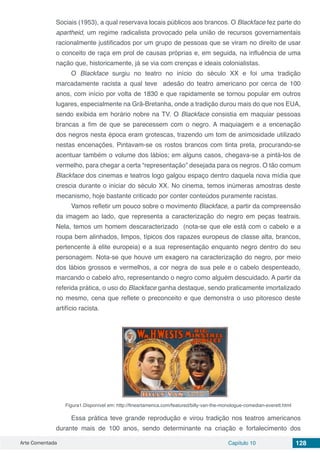 Arte Comentada Capítulo 10 128
Sociais (1953), a qual reservava locais públicos aos brancos. O Blackface fez parte do
apartheid, um regime radicalista provocado pela união de recursos governamentais
racionalmente justificados por um grupo de pessoas que se viram no direito de usar
o conceito de raça em prol de causas próprias e, em seguida, na influência de uma
nação que, historicamente, já se via com crenças e ideais colonialistas.
O Blackface surgiu no teatro no início do século XX e foi uma tradição
marcadamente racista a qual teve adesão do teatro americano por cerca de 100
anos, com início por volta de 1830 e que rapidamente se tornou popular em outros
lugares, especialmente na Grã-Bretanha, onde a tradição durou mais do que nos EUA,
sendo exibida em horário nobre na TV. O Blackface consistia em maquiar pessoas
brancas a fim de que se parecessem com o negro. A maquiagem e a encenação
dos negros nesta época eram grotescas, trazendo um tom de animosidade utilizado
nestas encenações. Pintavam-se os rostos brancos com tinta preta, procurando-se
acentuar também o volume dos lábios; em alguns casos, chegava-se a pintá-los de
vermelho, para chegar a certa “representação” desejada para os negros. O tão comum
Blackface dos cinemas e teatros logo galgou espaço dentro daquela nova mídia que
crescia durante o iniciar do século XX. No cinema, temos inúmeras amostras deste
mecanismo, hoje bastante criticado por conter conteúdos puramente racistas.
Vamos refletir um pouco sobre o movimento Blackface, a partir da compreensão
da imagem ao lado, que representa a caracterização do negro em peças teatrais.
Nela, temos um homem descaracterizado (nota-se que ele está com o cabelo e a
roupa bem alinhados, limpos, típicos dos rapazes europeus de classe alta, brancos,
pertencente à elite europeia) e a sua representação enquanto negro dentro do seu
personagem. Nota-se que houve um exagero na caracterização do negro, por meio
dos lábios grossos e vermelhos, a cor negra de sua pele e o cabelo despenteado,
marcando o cabelo afro, representando o negro como alguém descuidado. A partir da
referida prática, o uso do Blackface ganha destaque, sendo praticamente imortalizado
no mesmo, cena que reflete o preconceito e que demonstra o uso pitoresco deste
artifício racista.
Figura1.Disponível em: http://fineartamerica.com/featured/billy-van-the-monologue-comedian-everett.html
Essa prática teve grande reprodução e virou tradição nos teatros americanos
durante mais de 100 anos, sendo determinante na criação e fortalecimento dos
 