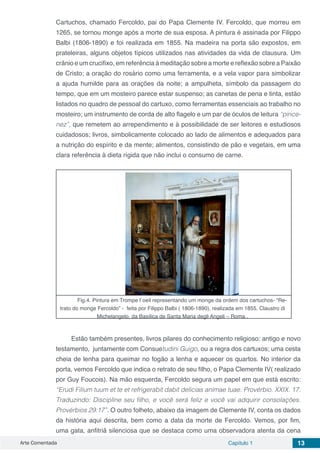 Arte Comentada Capítulo 1 13
Cartuchos, chamado Fercoldo, pai do Papa Clemente IV. Fercoldo, que morreu em
1265, se tornou monge após a morte de sua esposa. A pintura é assinada por Filippo
Balbi (1806-1890) e foi realizada em 1855. Na madeira na porta são expostos, em
prateleiras, alguns objetos típicos utilizados nas atividades da vida de clausura. Um
crânio e um crucifixo, em referência à meditação sobre a morte e reflexão sobre a Paixão
de Cristo; a oração do rosário como uma ferramenta, e a vela vapor para simbolizar
a ajuda humilde para as orações da noite; a ampulheta, símbolo da passagem do
tempo, que em um mosteiro parece estar suspenso; as canetas de pena e tinta, estão
listados no quadro de pessoal do cartuxo, como ferramentas essenciais ao trabalho no
mosteiro; um instrumento de corda de alto flagelo e um par de óculos de leitura “pince-
nez”, que remetem ao arrependimento e à possibilidade de ser leitores e estudiosos
cuidadosos; livros, simbolicamente colocado ao lado de alimentos e adequados para
a nutrição do espírito e da mente; alimentos, consistindo de pão e vegetais, em uma
clara referência à dieta rígida que não inclui o consumo de carne.
Fig.4. Pintura em Trompe l`oeil representando um monge da ordem dos cartuchos- “Re-
trato do monge Fercoldo” - feita por Filippo Balbi ( 1806-1890), realizada em 1855. Claustro di
Michelangelo, da Basílica de Santa Maria degli Angeli – Roma .
Estão também presentes, livros pilares do conhecimento religioso: antigo e novo
testamento, juntamente com Consuetudini Guigo, ou a regra dos cartuxos; uma cesta
cheia de lenha para queimar no fogão a lenha e aquecer os quartos. No interior da
porta, vemos Fercoldo que indica o retrato de seu filho, o Papa Clemente IV( realizado
por Guy Foucois). Na mão esquerda, Fercoldo segura um papel em que está escrito:
“Erudi Filium tuum et te et refrigerabit dabit delicias animae tuae. Provérbio. XXIX. 17.
Traduzindo: Discipline seu filho, e você será feliz e você vai adquirir consolações.
Provérbios 29:17”. O outro folheto, abaixo da imagem de Clemente IV, conta os dados
da história aqui descrita, bem como a data da morte de Fercoldo. Vemos, por fim,
uma gata, anfitriã silenciosa que se destaca como uma observadora atenta da cena
 