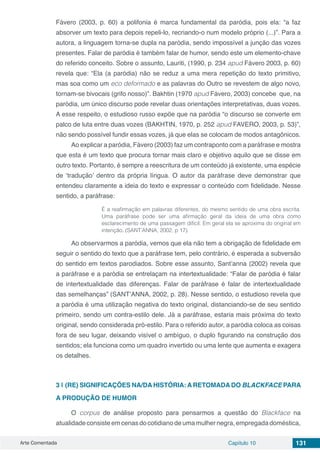 Arte Comentada Capítulo 10 131
Fávero (2003, p. 60) a polifonia é marca fundamental da paródia, pois ela: “a faz
absorver um texto para depois repeli-lo, recriando-o num modelo próprio (...)”. Para a
autora, a linguagem torna-se dupla na paródia, sendo impossível a junção das vozes
presentes. Falar de paródia é também falar de humor, sendo este um elemento-chave
do referido conceito. Sobre o assunto, Lauriti, (1990, p. 234 apud Fávero 2003, p. 60)
revela que: “Ela (a paródia) não se reduz a uma mera repetição do texto primitivo,
mas soa como um eco deformado e as palavras do Outro se revestem de algo novo,
tornam-se bivocais (grifo nosso)”. Bakhtin (1970 apud Fávero, 2003) concebe que, na
paródia, um único discurso pode revelar duas orientações interpretativas, duas vozes.
A esse respeito, o estudioso russo expõe que na paródia “o discurso se converte em
palco de luta entre duas vozes (BAKHTIN, 1970, p. 252 apud FAVERO, 2003, p. 53)”,
não sendo possível fundir essas vozes, já que elas se colocam de modos antagônicos.
Ao explicar a paródia, Fávero (2003) faz um contraponto com a paráfrase e mostra
que esta é um texto que procura tornar mais claro e objetivo aquilo que se disse em
outro texto. Portanto, é sempre a reescritura de um conteúdo já existente, uma espécie
de ‘tradução’ dentro da própria língua. O autor da paráfrase deve demonstrar que
entendeu claramente a ideia do texto e expressar o conteúdo com fidelidade. Nesse
sentido, a paráfrase:
É a reafirmação em palavras diferentes, do mesmo sentido de uma obra escrita.
Uma paráfrase pode ser uma afirmação geral da ideia de uma obra como
esclarecimento de uma passagem difícil. Em geral ela se aproxima do original em
intenção. (SANT’ANNA, 2002, p 17).
Ao observarmos a paródia, vemos que ela não tem a obrigação de fidelidade em
seguir o sentido do texto que a paráfrase tem, pelo contrário, é esperada a subversão
do sentido em textos parodiados. Sobre esse assunto, Sant’anna (2002) revela que
a paráfrase e a paródia se entrelaçam na intertextualidade: “Falar de paródia é falar
de intertextualidade das diferenças. Falar de paráfrase é falar de intertextualidade
das semelhanças” (SANT’ANNA, 2002, p. 28). Nesse sentido, o estudioso revela que
a paródia é uma utilização negativa do texto original, distanciando-se de seu sentido
primeiro, sendo um contra-estilo dele. Já a paráfrase, estaria mais próxima do texto
original, sendo considerada pró-estilo. Para o referido autor, a paródia coloca as coisas
fora de seu lugar, deixando visível o ambíguo, o duplo figurando na construção dos
sentidos; ela funciona como um quadro invertido ou uma lente que aumenta e exagera
os detalhes.
3 | 	(RE) SIGNIFICAÇÕES NA/DA HISTÓRIA: A RETOMADA DO BLACKFACE PARA
A PRODUÇÃO DE HUMOR
O corpus de análise proposto para pensarmos a questão do Blackface na
atualidadeconsisteemcenasdocotidianodeumamulhernegra,empregadadoméstica,
 