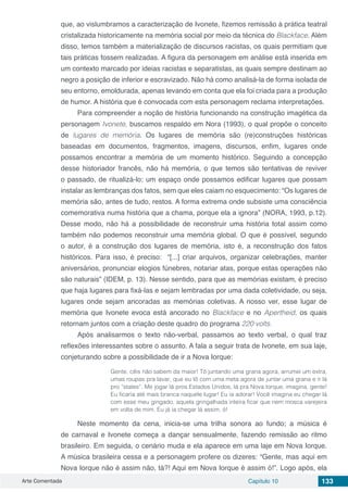 Arte Comentada Capítulo 10 133
que, ao vislumbramos a caracterização de Ivonete, fizemos remissão à prática teatral
cristalizada historicamente na memória social por meio da técnica do Blackface. Além
disso, temos também a materialização de discursos racistas, os quais permitiam que
tais práticas fossem realizadas. A figura da personagem em análise está inserida em
um contexto marcado por ideias racistas e separatistas, as quais sempre destinam ao
negro a posição de inferior e escravizado. Não há como analisá-la de forma isolada de
seu entorno, emoldurada, apenas levando em conta que ela foi criada para a produção
de humor. A história que é convocada com esta personagem reclama interpretações.
Para compreender a noção de história funcionando na construção imagética da
personagem Ivonete, buscamos respaldo em Nora (1993), o qual propõe o conceito
de lugares de memória. Os lugares de memória são (re)construções históricas
baseadas em documentos, fragmentos, imagens, discursos, enfim, lugares onde
possamos encontrar a memória de um momento histórico. Seguindo a concepção
desse historiador francês, não há memória, o que temos são tentativas de reviver
o passado, de ritualizá-lo; um espaço onde possamos edificar lugares que possam
instalar as lembranças dos fatos, sem que eles caiam no esquecimento: “Os lugares de
memória são, antes de tudo, restos. A forma extrema onde subsiste uma consciência
comemorativa numa história que a chama, porque ela a ignora” (NORA, 1993, p.12).
Desse modo, não há a possibilidade de reconstruir uma história total assim como
também não podemos reconstruir uma memória global. O que é possível, segundo
o autor, é a construção dos lugares de memória, isto é, a reconstrução dos fatos
históricos. Para isso, é preciso: “[...] criar arquivos, organizar celebrações, manter
aniversários, pronunciar elogios fúnebres, notariar atas, porque estas operações não
são naturais” (IDEM, p. 13). Nesse sentido, para que as memórias existam, é preciso
que haja lugares para fixá-las e sejam lembradas por uma dada coletividade, ou seja,
lugares onde sejam ancoradas as memórias coletivas. A nosso ver, esse lugar de
memória que Ivonete evoca está ancorado no Blackface e no Apertheid, os quais
retornam juntos com a criação deste quadro do programa 220 volts.
Após analisarmos o texto não-verbal, passamos ao texto verbal, o qual traz
reflexões interessantes sobre o assunto. A fala a seguir trata de Ivonete, em sua laje,
conjeturando sobre a possibilidade de ir a Nova Iorque:
Gente, cêis não sabem da maior! Tô juntando uma grana agora, arrumei um extra,
umas roupas pra lavar, que eu tô com uma meta agora de juntar uma grana e ir lá
pro “states”. Me jogar lá pros Estados Unidos, lá pra Nova Iorque, imagina, gente!
Eu ficaria até mais branca naquele lugar! Eu ia adorar! Você imagina eu chegar lá
com esse meu gingado, aquela gringalhada inteira ficar que nem mosca varejeira
em volta de mim. Eu já ia chegar lá assim, ó!
Neste momento da cena, inicia-se uma trilha sonora ao fundo; a música é
de carnaval e Ivonete começa a dançar sensualmente, fazendo remissão ao ritmo
brasileiro. Em seguida, o cenário muda e ela aparece em uma laje em Nova Iorque.
A música brasileira cessa e a personagem profere os dizeres: “Gente, mas aqui em
Nova Iorque não é assim não, tá?! Aqui em Nova Iorque é assim ó!”. Logo após, ela
 