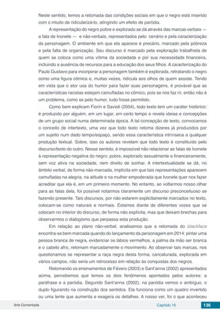 Arte Comentada Capítulo 10 136
Neste sentido, temos a retomada das condições sociais em que o negro está inserido
com o intuito de ridicularizá-lo, atingindo um efeito de paródia.
A representação do negro pobre e explorado se dá através das marcas verbais —
a fala de Ivonete — e não-verbais, representados pelo cenário e pela caracterização
da personagem. O ambiente em que ela aparece é precário, marcado pela pobreza
e pela falta de organização. Seu discurso é marcado pela exploração trabalhista de
quem se coloca como uma vítima da sociedade e por sua necessidade financeira,
incluindo a ausência de recursos para a educação dos seus filhos. A caracterização do
Paulo Gustavo para incorporar a personagem também é explorada, retratando o negro
como uma figura cômica e, muitas vezes, ridícula aos olhos de quem assiste. Tendo
em vista que o ator usa do humor para fazer suas personagens, é provável que as
características racistas estejam camufladas no cômico, pois se nos faz rir, então não é
um problema, como se pelo humor, tudo fosse permitido.
Como bem explicam Fiorin e Savioli (2004), todo texto tem um caráter histórico:
é produzido por alguém, em um lugar, em certo tempo e revela ideias e concepções
de um grupo social numa determinada época. A tal concepção de texto, convocamos
o conceito de intertexto, uma vez que todo texto retoma dizeres já produzidos por
um sujeito num dado tempo/espaço, sendo essa característica intrínseca a qualquer
produção textual. Sobre, isso os autores revelam que todo texto é constituído pelo
discurso/texto do outro. Nesse sentido, é impossível não relacionar as falas de Ivonete
à representação negativa do negro: pobre, explorado sexualmente e financeiramente,
sem voz ativa na sociedade, nem direito de sonhar. A intertextualidade se dá, no
âmbito verbal, de forma não-marcada, implícita em que tais representações aparecem
camufladas na alegria, na atitude e na mulher empoderada que Ivonete quer nos fazer
acreditar que ela é, em um primeiro momento. No entanto, ao voltarmos nosso olhar
para as falas dela, foi possível notarmos claramente um discurso preconceituoso se
fazendo presente. Tais discursos, por não estarem explicitamente marcados no texto,
colocam-se como naturais e normais. Estamos diante de diferentes vozes que se
colocam no interior do discurso, de forma não explícita, mas que deixam brechas para
observarmos o dialogismo que perpassa esta produção.
Em relação ao plano não-verbal, analisamos que a retomada do blackface
encontra-se bem marcada quando do lançamento da personagem em 2014: pintar uma
pessoa branca de negra, evidenciar os lábios vermelhos, a palma da mão ser branca
e o cabelo afro, retomam marcadamente o movimento. Ao observar tais marcas, nos
questionamos se representar a raça negra desta forma, caricaturada, explorada em
vários campos, não seria um retrocesso em relação às conquistas dos negros.
Retomando os ensinamentos de Fávero (2003) e Sant’anna (2002) apresentados
acima, percebemos que temos os dois fenômenos apontados pelos autores: a
paráfrase e a paródia. Segundo Sant’anna (2002), na paródia vemos o ambíguo, o
duplo figurando na construção dos sentidos. Ela funciona como um quadro invertido
ou uma lente que aumenta e exagera os detalhes. A nosso ver, foi o que aconteceu
 