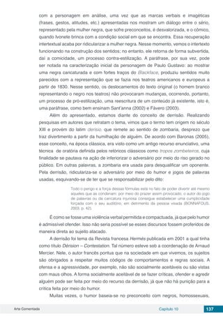 Arte Comentada Capítulo 10 137
com a personagem em análise, uma vez que as marcas verbais e imagéticas
(frases, gestos, atitudes, etc.) apresentadas nos mostram um diálogo entre o sério,
representado pela mulher negra, que sofre preconceitos, é desvalorizada, e o cômico,
quando Ivonete brinca com a condição social em que se encontra. Essa recuperação
intertextual acaba por ridicularizar a mulher negra. Nesse momento, vemos o intertexto
funcionando na construção dos sentidos; no entanto, ele retorna de forma subvertida,
daí a comicidade, um processo contra-estilização. A paráfrase, por sua vez, pode
ser notada na caracterização inicial da personagem de Paulo Gustavo: ao mostrar
uma negra caricaturada e com fortes traços do Blackface, produziu sentidos muito
parecidos com a representação que se fazia nos teatros americanos e europeus a
partir de 1830. Nesse sentido, os deslocamentos do texto original (o homem branco
representando o negro nos teatros) não provocaram mudanças, ocorrendo, portanto,
um processo de pró-estilização, uma reescritura de um conteúdo já existente, isto é,
uma paráfrase, como bem ensinam Sant’anna (2002) e Fávero (2003).
Além do apresentado, estamos diante do conceito de derrisão. Realizando
pesquisas em autores que retratam o tema, vimos que o termo tem origem no século
XIII e provém do latim derisio, que remete ao sentido de zombaria, desprezo que
traz divertimento a partir da humilhação de alguém. De acordo com Baronas (2005),
esse conceito, na época clássica, era visto como um antigo recurso enunciativo, uma
técnica de oratória definida pelos retóricos clássicos como tropos zombeteiros, cuja
finalidade se pautava na ação de inferiorizar o adversário por meio do riso gerado no
público. Em outras palavras, a zombaria era usada para desqualificar um oponente.
Pela derrisão, ridiculariza-se o adversário por meio do humor e jogos de palavras
usadas, esquivando-se de ter que se responsabilizar pelo dito:
Todo o perigo e a força dessas fórmulas está no fato de poder divertir até mesmo
aqueles que as condenam: por meio do prazer assim provocado, o autor do jogo
de palavras ou da caricatura injuriosa consegue estabelecer uma cumplicidade
forçada com o seu auditório, em detrimento da pessoa visada (BONNAFOUS,
2003, p. 42).
É como se fosse uma violência verbal permitida e compactuada, já que pelo humor
é admissível ofender. Isso não seria possível se esses discursos fossem proferidos de
maneira direta ao sujeito atacado.
A derrisão foi tema da Revista francesa Hermès publicada em 2001 a qual tinha
como título Dérision – Contestation. Tal número esteve sob a coordenação de Arnaud
Mercier. Nele, o autor francês pontua que na sociedade em que vivemos, os sujeitos
são obrigados a respeitar muitos códigos de comportamentos e regras sociais. A
ofensa e a agressividade, por exemplo, não são socialmente aceitáveis ou são vistas
com maus olhos. A forma socialmente aceitável de se fazer críticas, ofender e agredir
alguém pode ser feita por meio do recurso da derrisão, já que não há punição para a
crítica feita por meio do humor.
Muitas vezes, o humor baseia-se no preconceito com negros, homossexuais,
 