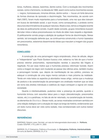 Arte Comentada Capítulo 10 138
loiras, mulheres, obesos, baixinhos, dentre outros. Com a revolução dos movimentos
sociais, como o feminismo, na década de 1960, assim como outros movimentos sociais
— negros, homossexuais, minorias étnicas, dentre outros — houve um forte denuncia
às formas diversas de opressão e discriminação. Tais movimentos, de acordo com
Hall (1997), foram muito importantes para a humanidade, uma vez que eles lutavam
em busca de identidade social, o que trouxe, como consequência, o protesto contra
discursos discriminatórios de qualquer natureza.Aliado a isso, temos a chegada recente
da ideia do politicamente correto. A partir deste conceito, grupos minoritários buscam
derrubar mitos e tabus preconceituosos no intuito de obter mais respeito e dignidade.
O politicamente correto prega a abolição de qualquer forma de discriminação. Nesse
sentido, tal concepção defende que, se continuarmos construindo o humor baseados
em preconceitos, estaremos disseminando ideias que maculam a imagem dos grupos
minoritários.
CONCLUSÃO
A construção de uma personagem negra empoderada, cheia de atitude, alegre
e “independente” que Paulo Gustavo buscou criar, esbarrou no fato de que o humor
precisa retomar preconceitos, representações racistas e assuntos tão frágeis à
negritude. Foi por esse motivo que o humorista precisou reformular Ivonete. Assim
como a imagem do negro vem mudando ao passar dos últimos anos, também mudou
a personagem Ivonete, que, depois da manifestação de seu público, precisou se
adequar à construção de uma negra menos caricata e mais próxima da realidade.
Tendo em vista todos os aspectos já abordados nesse artigo, vemos que a mudança
de postura e da caracterização da personagem ora analisada mostram que as lutas
em torno dos direitos individuais e coletivos do negro começam a vigorar em nossa
sociedade.
Quanto à intertextualidade, pudemos notar a presença da paródia, quando o
humorista brincou com assuntos tabus para o negro (desvalorização, preconceitos
raciais, etc.) e a paráfrase, no fato de ele ter retomado, na caracterização de Ivonete,
os elementos do Blackface. Desse modo, as cenas mostradas constroem sentidos em
uma relação dialógica com a situação do negro ao longo da história, evidenciando que
um texto nunca deve ser visto como isolado, mas correlacionado com outros textos/
discursos.
REFERÊNCIAS
BARONAS, Roberto Leiser. Derrisão: um caso de heterogeneidade dissimulada. In: Polifonia,
Cuiabá: EDUFMT, nº10, p.99-111, 2005
BARROS, D.L.P. Dialogismo, Polifonia e Enunciação. In: Dialogismo, Polifonia, Intertextualidade:
Em torno de Bakhtin. BARROS, D.L.P. &
 