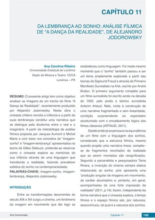 Arte Comentada Capítulo 11 140
CAPÍTULO 11
DA LEMBRANÇA AO SONHO: ANÁLISE FÍLMICA
DE “A DANÇA DA REALIDADE”, DE ALEJANDRO
JODOROWSKY
Ana Carolina Ribeiro
Universidade Estadual de Londrina
Depto de Música e Teatro- CECA
Londrina – PR
RESUMO: O presente artigo tem como objetivo
analisar as imagens de um trecho do filme “A
Dança da Realidade”, recentemente produzido
por Alejandro Jodorowsky. Nesta obra o
cineasta chileno revisita a infância e a partir de
suas lembranças constitui uma narrativa que
se distingue pela dicotomia entre o real e o
imaginário. A partir da metodologia de análise
fílmica proposta por Jacques Aumont e Michel
Marie e com base nos conceitos de “imagem-
sonho” e “imagem-lembrança” apresentados na
teoria de Gilles Deleuze, pretende-se observar
como o cineasta explora as memórias de
sua infância através de uma linguagem que
transborda a realidade, fazendo prevalecer
estética do sonho na contemporaneidade.
PALAVRAS-CHAVE: imagem-sonho, imagem-
lembrança, Alejandro Jodorowsky.
INTRODUÇÃO
Entre as transformações decorrentes do
século XIX e XX surgiu o cinema, um fenômeno
da imagem em movimento que tão logo se
estabeleceu como linguagem. Foi neste mesmo
momento que o “sonho” também passou a ser
um tema amplamente explorado a partir das
teorias de Sigmund Freud e através do Primeiro
Manifesto Surrealista na Arte, escrito por André
Breton. O primeiro argumento completo para
um filme surrealista foi escrito ainda na década
de 1920, pelo poeta e teórico surrealista
Antonin Artaud. Nele, incita à construção de
uma narrativa fragmentada e sem linearidade,
condição surpreendente ao espectador
acostumado com o encadeamento lógico dos
filmes clássicos (ARTAUD, 2011).
Desdeentãojásepensavanaequivalência
de um filme com a linguagem dos sonhos,
considerado que a estrutura fílmica, mesmo
quando propõe uma narrativa linear, compõe–
se de fragmentos recortados da realidade
que ao serem montados são resignificados.
Segundo a psicanalista e pesquisadora Tania
Rivera, a invenção do cinema sempre esteve
relacionada ao sonho, pois apresenta uma
“produção singular de imagens em movimento,
de caráter alucinatório e, portanto, em geral,
acompanhadas de uma forte impressão da
realidade” (2011, p.19). Assim, independente da
forma narrativa que o cineasta explora, o tempo
fílmico e o espaço fílmico são, por natureza,
descontínuos, tal qual é a natureza dos sonhos.
 