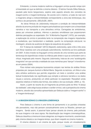 Arte Comentada Capítulo 11 141
Entretanto, o cinema moderno reafirma a linguagem onírica quando rompe com
a linearidade em que se delimita o cinema clássico. O teórico francês Gilles Deleuze,
pautado pela teoria bergsoniana, explora este aspecto através dos conceitos da
imagem-sonho e imagem-lembrança. De acordo com o teórico, a fusão do real com
o imaginário atinge a indiscernibilidade correspondente a zona das lembranças, dos
sonhos e do pensamento. (DELEUZE, 2007).
As obras fílmicas de Jodorowsky instauram a condição de indiscernibilidade
através da enorme profusão de imagens perturbadoras que rompem com a linearidade
narrativa e nos transporta a uma atmosfera onírica. Carregadas de simbolismos,
passa por universos poéticos, infernos e paraísos simultâneos que proporcionam
distintas percepções ao espectador. Em “A Montanha Sagrada” (1973), por exemplo,
a exploração do onírico é percebida tanto na composição das imagens impactantes
e reveladoras, que transbordam a realidade, quanto na composição estrutural, na
montagem, através da ausência de lógica da sequência de quadros.
Em “A dança da realidade” (2013) Alejandro Jodorowsky, após vinte e três anos
sem filmar reestreia com uma produção autorreferente, homônima ao livro publicado
em 2001. A obra investe na linguagem onírica através de uma narrativa que parte da
lembrança de experiências vividas na infância pelo diretor e que se confundem com o
virtual, imaginado pelo mesmo. Segundo Jodorowsky, trata-se de uma “autobiografia
imaginária” em que convida a realidade de suas memórias para “dançar” e transforma-
as em poesia (2004).
Para nortear esta pesquisa buscaremos amparo nas teorias de análise fílmica
propostas por Jacques Aumont e Michel Marie. Segundo os teóricos, um filme é uma
obra artística autônoma que permite engendrar um texto e constituir uma análise
textual fundamentada nos significados que compõe a estrutura narrativa e os dados
visuais e sonoros, produzindo um efeito particular no espectador. Ressaltam ainda
aspectos relativos à história das formas, dos estilos e de sua evolução. (2004, p. 10).
Assim, a partir do recorte de um fragmento da primeira parte do filme “A dança
da realidade”, este artigo busca analisar o caráter onírico, sob a perspectiva do cinema
moderno, através dos conceitos apresentados por Deleuze sobre a “imagem-sonho” e
a “imagem-lembrança”.
1 | 	A IMAGEM-SONHO E A IMAGEM-LEMBRANÇA
Para Deleuze o cinema é uma forma de pensamento e os grandes cineastas
são pensadores, mas não pensam conceitualmente como os filósofos, pensam por
imagens. Sendo assim, é possível fazer pensar através do cinema, pela profusão
de suas imagens e de seus signos. Na classificação das imagens cinematográficas,
Deleuze classifica o cinema em duas categorias: as imagens-movimento, caracterizado
pelo cinema clássico e as imagens-tempo, que dizem respeito ao cinema moderno.
O cinema clássico é um cinema de ação, porque revela um encadeamento
 