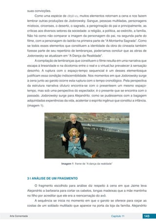 Arte Comentada Capítulo 11 143
suas convicções.
Como uma espécie de dejà-vu, muitos elementos retornam a cena e nos fazem
lembrar outras produções de Jodorowsky. Sangue, pessoas multiladas, personagens
místicos, circenses, o deserto, o sagrado, a peregrinação do pai e principalmente, as
críticas aos diversos setores da sociedade: a religião, a política, ao exército, a família.
Não há como não comparar a imagem da personagem do pai, na segunda parte do
filme, com a personagem do ladrão na primeira parte de “A Montanha Sagrada”. Como
se todos esses elementos que constituem a identidade da obra do cineasta também
fizesse parte de seu repertório de lembranças, poderíamos concluir que as obras de
Jodorowsky se atualizam em “A Dança da Realidade”.
A compilação de lembranças que constituem o filme resulta em uma narrativa que
escapa à linearidade e na dicotomia entre o real e o virtual,faz prevalecer à sensação
desonho. A ruptura com o espaço-tempo sequencial é um desses elementosque
justificam essa condição indiscernibilidade. Nos momentos em que Jodorowsky surge
à cena junto ao garoto ocorre esta ruptura com o tempo cronológico. Pela perspectiva
da estrutura narrativa ofuturo encontra-se com o presenteem um mesmo espaço-
tempo, mas sob uma perspectiva do espectador, é o presente que se encontra com o
passado. Jodorowsky surge para Alejandrito. como se pudéssemos com a bagagem
adquiridadas experiências da vida, acalentar o espírito ingênuo que constitui a infância.
(imagem 1).
Imagem 1: frame de “A dança da realidade”
3 | 	ANÁLISE DE UM FRAGMENTO
O fragmento escolhido para análise diz respeito à cena em que Jaime leva
Alejandrito a barbearia para cortar os cabelos, longas madeixas que a mãe mantinha
no filho por acreditar que ele era a reencarnação do avô.
A sequência se inicia no momento em que o garoto se oferece para coçar as
costas de um soldado multilado que aparece na porta da loja da família. Alejandrito
 