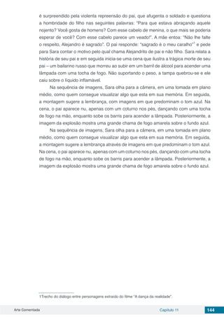 Arte Comentada Capítulo 11 144
é surpreendido pela violenta repreensão do pai, que afugenta o soldado e questiona
a hombridade do filho nas seguintes palavras: “Para que estava abraçando aquele
nojento? Você gosta de homens? Com esse cabelo de menina, o que mais se poderia
esperar de você? Com esse cabelo parece um veado!”. A mãe entoa: “Não lhe falte
o respeito, Alejandro é sagrado”. O pai responde: “sagrado é o meu caralho”1
e pede
para Sara contar o motivo pelo qual chama Alejandrito de pai e não filho. Sara relata a
história de seu pai e em seguida inicia-se uma cena que ilustra a trágica morte de seu
pai – um bailarino russo que morreu ao subir em um barril de álcool para acender uma
lâmpada com uma tocha de fogo. Não suportando o peso, a tampa quebrou-se e ele
caiu sobre o líquido inflamável.
Na sequência de imagens, Sara olha para a câmera, em uma tomada em plano
médio, como quem consegue visualizar algo que esta em sua memória. Em seguida,
a montagem sugere a lembrança, com imagens em que predominam o tom azul. Na
cena, o pai aparece nu, apenas com um coturno nos pés, dançando com uma tocha
de fogo na mão, enquanto sobe os barris para acender a lâmpada. Posteriormente, a
imagem da explosão mostra uma grande chama de fogo amarela sobre o fundo azul.
Na sequência de imagens, Sara olha para a câmera, em uma tomada em plano
médio, como quem consegue visualizar algo que esta em sua memória. Em seguida,
a montagem sugere a lembrança através de imagens em que predominam o tom azul.
Na cena, o pai aparece nu, apenas com um coturno nos pés, dançando com uma tocha
de fogo na mão, enquanto sobe os barris para acender a lâmpada. Posteriormente, a
imagem da explosão mostra uma grande chama de fogo amarela sobre o fundo azul.
1Trecho do diálogo entre personagens extraído do filme “A dança da realidade”.
 