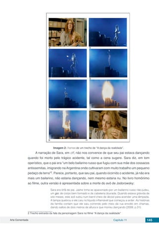 Arte Comentada Capítulo 11 145
Imagem 2: frames de um trecho de “A dança da realidade”.
A narração de Sara, em off, não nos convence de que seu pai estava dançando
quando foi morto pelo trágico acidente, tal como a cena sugere. Sara diz, em tom
operístico, que o pai era “um belo bailarino russo que fugiu com sua mãe dos cossacos
antissemitas, imigrando na Argentina onde cultivaram com muito trabalho um pequeno
pedaço de terra”2
. Parece, portanto, que seu pai, quando ocorrido o acidente, já não era
mais um bailarino, não estaria dançando, nem mesmo estaria nu. No livro homônimo
ao filme, outra versão é apresentada sobre a morte do avô de Jodorowsky:
Sara era órfã de pai. Jashe tinha se apaixonado por um bailarino russo não-judeu,
um goi, de corpo bem formado e de cabeleira dourada. Quando estava grávida de
oito meses, este avô subiu num barril cheio de álcool para acender uma lâmpada.
A tampa quebrou e ele caiu no líquido inflamável que começou a arder. As histórias
da família contam que ele saiu correndo pelo meio da rua envolto em chamas,
dando saltos de dois metros de altura e que morreu dançando (2009, p.31).
2 Trecho extraído da fala da personagem Sara no filme “A dança da realidade”
 