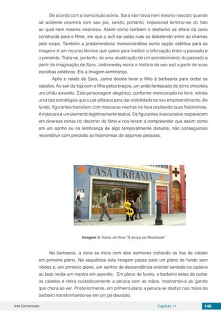 Arte Comentada Capítulo 11 146
De acordo com a transcrição acima, Sara não havia nem mesmo nascido quando
tal acidente ocorrerá com seu pai, sendo, portanto, impossível lembrar-se do fato
ao qual nem mesmo vivenciou. Assim como também o desfecho se difere da cena
construída para o filme, em que o avô sai pelas ruas se debatendo entre as chamas
pelo corpo. Também a predominância monocromática como opção estética para as
imagens é um recurso técnico que opera para instituir a bifurcação entre o passado e
o presente. Trata-se, portanto, de uma atualização de um acontecimento do passado a
partir da imaginação de Sara. Jodorowsky recria a história de seu avô a partir de suas
escolhas estéticas. Eis a imagem-lembrança.
	 Após o relato de Sara, Jaime decide levar o filho à barbearia para cortar os
cabelos. Ao sair da loja com o filho pelos braços, um anão fantasiado de zorro chicoteia
um cifrão amarelo. Este personagem alegórico, conforme mencionado no livro, retrata
uma das estratégias que o pai utilizava para dar visibilidade ao seu empreendimento.Ao
fundo, figurantes transitam com máscaras neutras na face ocultando suas fisionomias.
Amáscara é um elemento legitimamente teatral. Os figurantes mascarados reaparecem
em diversas cenas no decorrer do filme e nos levam a compreender que assim como
em um sonho ou na lembrança de algo temporalmente distante, não conseguimos
reconstituir com precisão as fisionomias de algumas pessoas.
Imagem 3- frame do filme “A dança da Realidade”
Na barbearia, a cena se inicia com dois senhores cortando os fios de cabelo
em primeiro plano. Na sequência esta imagem passa para um plano de fundo sem
nitidez e, em primeiro plano, um senhor de descendência oriental sentado na cadeira
ao lado recita um mantra em japonês. Em plano de fundo, o barbeiro deixa de cortar
os cabelos e retira cuidadosamente a peruca com as mãos, mostrando-a ao garoto
que chora ao ver. Posteriormente, em primeiro plano a peruca se desfaz nas mãos do
barbeiro transformando-se em um pó dourado.
 