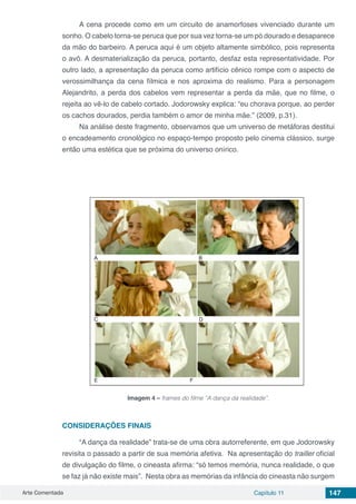 Arte Comentada Capítulo 11 147
A cena procede como em um circuito de anamorfoses vivenciado durante um
sonho. O cabelo torna-se peruca que por sua vez torna-se um pó dourado e desaparece
da mão do barbeiro. A peruca aqui é um objeto altamente simbólico, pois representa
o avô. A desmaterialização da peruca, portanto, desfaz esta representatividade. Por
outro lado, a apresentação da peruca como artifício cênico rompe com o aspecto de
verossimilhança da cena fílmica e nos aproxima do realismo. Para a personagem
Alejandrito, a perda dos cabelos vem representar a perda da mãe, que no filme, o
rejeita ao vê-lo de cabelo cortado. Jodorowsky explica: “eu chorava porque, ao perder
os cachos dourados, perdia também o amor de minha mãe.” (2009, p.31).
Na análise deste fragmento, observamos que um universo de metáforas destitui
o encadeamento cronológico no espaço-tempo proposto pelo cinema clássico, surge
então uma estética que se próxima do universo onírico.
Imagem 4 – frames do filme “A dança da realidade”.
CONSIDERAÇÕES FINAIS
“A dança da realidade” trata-se de uma obra autorreferente, em que Jodorowsky
revisita o passado a partir de sua memória afetiva. Na apresentação do trailler oficial
de divulgação do filme, o cineasta afirma: “só temos memória, nunca realidade, o que
se faz já não existe mais”. Nesta obra as memórias da infância do cineasta não surgem
 