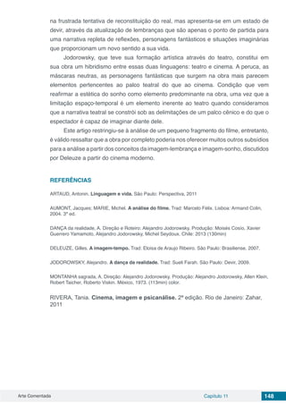 Arte Comentada Capítulo 11 148
na frustrada tentativa de reconstituição do real, mas apresenta-se em um estado de
devir, através da atualização de lembranças que são apenas o ponto de partida para
uma narrativa repleta de reflexões, personagens fantásticos e situações imaginárias
que proporcionam um novo sentido a sua vida.
Jodorowsky, que teve sua formação artística através do teatro, constitui em
sua obra um hibridismo entre essas duas linguagens: teatro e cinema. A peruca, as
máscaras neutras, as personagens fantásticas que surgem na obra mais parecem
elementos pertencentes ao palco teatral do que ao cinema. Condição que vem
reafirmar a estética do sonho como elemento predominante na obra, uma vez que a
limitação espaço-temporal é um elemento inerente ao teatro quando consideramos
que a narrativa teatral se constrói sob as delimitações de um palco cênico e do que o
espectador é capaz de imaginar diante dele.
Este artigo restringiu-se à análise de um pequeno fragmento do filme, entretanto,
é válido ressaltar que a obra por completo poderia nos oferecer muitos outros subsídios
para a análise a partir dos conceitos da imagem-lembrança e imagem-sonho, discutidos
por Deleuze a partir do cinema moderno.
REFERÊNCIAS
ARTAUD, Antonin. Linguagem e vida. São Paulo: Perspectiva, 2011
AUMONT, Jacques; MARIE, Michel. A análise do filme. Trad: Marcelo Félix. Lisboa: Armand Colin,
2004. 3ª ed.
DANÇA da realidade, A. Direção e Roteiro: Alejandro Jodorowsky. Produção: Moisés Cosío, Xavier
Guerrero Yamamoto, Alejandro Jodorowsky, Michel Seydoux. Chile: 2013 (130min)
DELEUZE, Gilles. A imagem-tempo. Trad: Eloisa de Araujo Ribeiro. São Paulo: Brasiliense, 2007.
JODOROWSKY, Alejandro. A dança da realidade. Trad: Sueli Farah. São Paulo: Devir, 2009.
MONTANHA sagrada, A. Direção: Alejandro Jodorowsky. Produção: Alejandro Jodorowsky, Allen Klein,
Robert Taicher, Roberto Viskin. México, 1973. (113min) color.
RIVERA, Tania. Cinema, imagem e psicanálise. 2ª edição. Rio de Janeiro: Zahar,
2011
 