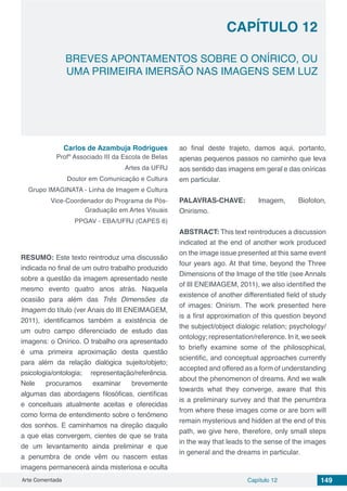 Arte Comentada Capítulo 12 149
CAPÍTULO 12
BREVES APONTAMENTOS SOBRE O ONÍRICO, OU
UMA PRIMEIRA IMERSÃO NAS IMAGENS SEM LUZ
Carlos de Azambuja Rodrigues
Profº Associado III da Escola de Belas
Artes da UFRJ
Doutor em Comunicação e Cultura
Grupo IMAGINATA - Linha de Imagem e Cultura
Vice-Coordenador do Programa de Pós-
Graduação em Artes Visuais
PPGAV - EBA/UFRJ (CAPES 6)
RESUMO: Este texto reintroduz uma discussão
indicada no final de um outro trabalho produzido
sobre a questão da imagem apresentado neste
mesmo evento quatro anos atrás. Naquela
ocasião para além das Três Dimensões da
Imagem do título (ver Anais do III ENEIMAGEM,
2011), identificamos também a existência de
um outro campo diferenciado de estudo das
imagens: o Onírico. O trabalho ora apresentado
é uma primeira aproximação desta questão
para além da relação dialógica sujeito/objeto;
psicologia/ontologia; representação/referência.
Nele procuramos examinar brevemente
algumas das abordagens filosóficas, científicas
e conceituais atualmente aceitas e oferecidas
como forma de entendimento sobre o fenômeno
dos sonhos. E caminhamos na direção daquilo
a que elas convergem, cientes de que se trata
de um levantamento ainda preliminar e que
a penumbra de onde vêm ou nascem estas
imagens permanecerá ainda misteriosa e oculta
ao final deste trajeto, damos aqui, portanto,
apenas pequenos passos no caminho que leva
aos sentido das imagens em geral e das oníricas
em particular.
PALAVRAS-CHAVE: Imagem, Biofoton,
Onirismo.
ABSTRACT: This text reintroduces a discussion
indicated at the end of another work produced
on the image issue presented at this same event
four years ago. At that time, beyond the Three
Dimensions of the Image of the title (see Annals
of III ENEIMAGEM, 2011), we also identified the
existence of another differentiated field of study
of images: Onirism. The work presented here
is a first approximation of this question beyond
the subject/object dialogic relation; psychology/
ontology; representation/reference. In it, we seek
to briefly examine some of the philosophical,
scientific, and conceptual approaches currently
accepted and offered as a form of understanding
about the phenomenon of dreams. And we walk
towards what they converge, aware that this
is a preliminary survey and that the penumbra
from where these images come or are born will
remain mysterious and hidden at the end of this
path, we give here, therefore, only small steps
in the way that leads to the sense of the images
in general and the dreams in particular.
 