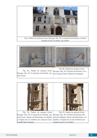 Arte Comentada Capítulo 1 15
•	 Fig.5. Palácio de Jacques Couer. Bourges. Sec. XV. A esquerda da fachada, o próprio
Jacques Couer e à direita, sua mulher.
Fig. 6a. Palácio de Jacques Couer.
Bourges. Sec. XV. A esquerda da fachada, Jac-
ques Couer.
Fig. 6b. Palácio de Jacques Couer.
Bourges. Sec. XV. A Direita da fachada, a mu-
lher Jacques Coeur, Macée de Léodepart
.
Fig. 7a. Palácio de Jacques Couer.
Bourges. Sec. XV. A esquerda da fachada, Jac-
ques Couer. Abaixo da balaustrada, em detalhe,
a imagem de um emblema de Jacques Couer:
Coquille Saint Jacques.
Fig. 7b. Palácio de Jacques Couer.
Bourges. Sec. XV. A Direita da fachada, Ma-
cée de Léodepart. Abaixo da balaustrada, em
detalhe, a imagem de um dos emblemas de
Jacques couer: um coração.
 