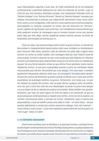 Arte Comentada Capítulo 12 151
suas interpretações segundo o autor que, de modo semelhante ao de um terapeuta
contemporâneo, justamente dedicava-se ao ofício de intérprete de sonhos. Logo no
início de seu livro primeiro, Artemidoro propõe uma interessante distinção entre os
“Sonhos Simples” e os “Sonhos Oníricos”. Sendo os “Sonhos Simples” causados por
estados circunstanciais e pontuais que vulgarmente atormentam nosso corpo como
fome, sede ou uma má digestão, e até mesmo o nosso espírito como eventuais alegrias,
preocupações ou tristezas; enquanto os outros, que ele denomina de “Oníricos”,
seriam repletos de significados mais profundos, com simbolismos transcendentes que
tanto poderiam remeter às mensagens que os homens buscam enviar aos deuses
sobre algo que lhes aflige, quanto recebê-las destes mesmos deuses na forma de
antevisões, premonições de eventos por vir.
Como se sabe, nas culturas antigas assim como na greco-romana, os deuses de
fato existiam e frequentemente davam pistas sobre suas vontades ou manifestavam
seus humores. Não havia, portanto, nada de estranho em pedir algo a algum deus
durante um sonho ou então receber uma mensagem dele por este mesmo canal de
comunicação. Curioso é observar-se aqui como aquilo que está afligindo um indivíduo
durante o seu estado de vigília, pode também surgir em um sonho como um “pedido aos
deuses” de uma forma bastante similar ao que afirma Freud acontecer nesta mesma
“plataforma onírica”, já que para a psicanálise durante o sonho se manifestam ideias
inconscientes que clamam intimamente por uma solução. Por outro lado, é também
igualmente interessante observar como que, as mensagens “enviadas pelos deuses”
através dos sonhos de Artemidoro guardam grande similitude com a ideia dos sonhos
arquetípicos da psicologia analítica Junguiana. Certamente, isso indica que, no que
diz respeito ao estudo dos sonhos, não se pode afirmar qualquer ponto de partida,
uma vez que o início das artes de sua interpretação se perde na poeira dos tempos
e a sua origem se dá no advento da própria humanidade. Nada também nos garante,
entretanto, que haja um porto seguro ao final do trajeto a ser percorrido, já que as
atuais pesquisas contemporâneas a respeito dos sonhos, como era de se esperar, se
mantém inconclusivas sobre a natureza do onírico. Atualmente, para a maioria dos
pesquisadores, o que se mantém ainda como dado é o fato – um tanto óbvio – de que
quando adentramos o mundo dos sonhos parecemos dialogar “com nós mesmos” –
nossa mente e nosso corpo – e que esta experiência potencialmente nos leva para um
“outro lugar”, talvez um além.
3 | 	O CÉREBRO SONHADOR
Assim como acontece com os distúrbios e as doenças mentais, a principal forma
de abordagem contemporânea do onírico é fisiológica/psiquiátrica: os pesquisadores da
neurofisiologia buscam associar as etapas relacionadas com os sonhos com as regiões
do cérebro que estão ativas naquele exato momento em que estamos sonhando e para
 