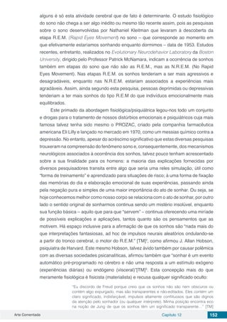Arte Comentada Capítulo 12 152
alguns é só esta atividade cerebral que de fato é determinante. O estudo fisiológico
do sono não chega a ser algo inédito ou mesmo tão recente assim, pois as pesquisas
sobre o sono desenvolvidas por Nathaniel Kleitman que levaram à descoberta da
etapa R.E.M. (Rapid Eyes Movement) no sono – que corresponde ao momento em
que efetivamente estaríamos sonhando enquanto dormimos – data de 1953. Estudos
recentes, entretanto, realizados no Evolutionary Neurodehavior Laboratory da Boston
University, dirigido pelo Professor Patrick McNamara, indicam a ocorrência de sonhos
também em etapas do sono que não são as R.E.M., mas as N.R.E.M. (No Rapid
Eyes Movement). Nas etapas R.E.M. os sonhos tenderiam a ser mais agressivos e
desagradáveis, enquanto nas N.R.E.M. estariam associados a experiências mais
agradáveis. Assim, ainda segundo esta pesquisa, pessoas deprimidas ou depressivas
tenderiam a ter mais sonhos do tipo R.E.M do que indivíduos emocionalmente mais
equilibrados.
Este primado da abordagem fisiológica/psiquiátrica legou-nos todo um conjunto
e drogas para o tratamento de nossos distúrbios emocionais e psiquiátricos cuja mais
famosa talvez tenha sido mesmo o PROZAC, criado pela companhia farmacêutica
americana Eli Lilly e lançado no mercado em 1970, como um messias químico contra a
depressão. No entanto, apesar do acréscimo significativo que estas diversas pesquisas
trouxeram na compreensão do fenômeno sono e, consequentemente, dos mecanismos
neurológicos associados à ocorrência dos sonhos, talvez pouco tenham acrescentado
sobre a sua finalidade para os homens: a maioria das explicações fornecidas por
diversos pesquisadores transita entre algo que seria uma reles simulação, útil como
“forma de treinamento” e aprendizado para situações de risco; à uma forma de fixação
das memórias do dia e elaboração emocional de suas experiências, passando ainda
pela negação pura e simples de uma maior importância do ato de sonhar. Ou seja, se
hoje conhecemos melhor como nosso corpo se relaciona com o ato de sonhar, por outro
lado o sentido original de sonharmos continua sendo um mistério insolúvel, enquanto
sua função básica – aquilo que para que “servem” – continua oferecendo uma miríade
de possíveis explicações e aplicações, tantos quanto são os pensamentos que as
motivem. Há espaço inclusive para a afirmação de que os sonhos são “nada mais do
que interpretações fantasiosas, ad hoc de impulsos neurais aleatórios ondulando-se
a partir do tronco cerebral, o motor do R.E.M.” [TM]2
, como afirmou J. Allan Hobson,
psiquiatra de Harvard. Este mesmo Hobson, talvez ávido também por causar polêmica
com as diversas sociedades psicanalíticas, afirmou também que “sonhar é um evento
automático pré-programado no cérebro e não uma resposta a um estímulo exógeno
(experiências diárias) ou endógeno (visceral)”[TM]3
. Esta concepção mais do que
meramente fisiológica é fisicista (materialista) e recusa qualquer significado oculto:
“Eu discordo de Freud porque creio que os sonhos não são nem obscuros ou
contém algo expurgado, mas são transparentes e não-editados. Eles contém um
claro significado, indisfarçável, impulsos altamente conflituosos que são dignos
da atenção pelo sonhador (ou qualquer intérprete). Minha posição encontra eco
na noção de Jung de que os sonhos têm um significado transparente…” [TM]
 