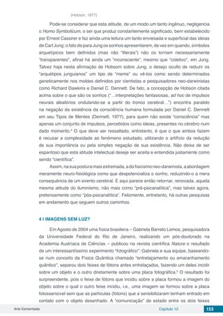 Arte Comentada Capítulo 12 153
(Hobson, 1977)
Pode-se considerar que esta atitude, de um modo um tanto ingênuo, negligencia
o Homo Symbolicum, o ser que produz constantemente significado, bem estabelecido
por Ernest Cassirer e faz ainda uma leitura um tanto enviesada e superficial das ideias
de Carl Jung: o fato de para Jung os sonhos apresentarem, de vez em quando, símbolos
arquetípicos bem definidos (mas não “literais”) não os tornam necessariamente
“transparentes”, afinal há ainda um “inconsciente”, mesmo que “coletivo”, em Jung.
Talvez haja nesta afirmação de Hobsom sobre Jung, o desejo oculto de reduzir os
“arquétipos junguianos” um tipo de “meme” ou vê-los como sendo determinados
geneticamente nos moldes definidos por cientistas e pesquisadores neo-darwinistas
como Richard Dawkins e Daniel C. Dennett. De fato, a concepção de Hobson citada
acima sobre o que são os sonhos (“…interpretações fantasiosas, ad hoc de impulsos
neurais aleatórios ondulando-se a partir do tronco cerebral…”) encontra paralelo
na negação da existência da consciência humana formulada por Daniel C. Dennett
em seu Tipos de Mentes (Dennett, 1977), para quem não existe “consciência” mas
apenas um conjunto de impulsos, percebidos como ideias, presentes no cérebro num
dado momento.4
O que deve ser ressaltado, entretanto, é que o que ambos fazem
é recusar a complexidade ao fenômeno estudado, utilizando o artifício da redução
de sua importância ou pela simples negação de sua existência. Não deixa de ser
espantoso que esta atitude intelectual deseje ser aceita e entendida justamente como
sendo “científica”.
Assim,nasuaposturamaisextremada,adofisicismoneo-darwinista,aabordagem
meramente neuro-fisiológica como que despotencializa o sonho, reduzindo-o a mera
consequência de um evento cerebral. E aqui parece então retornar, renovada, aquela
mesma atitude do iluminismo, não mais como “pré-psicanalítica”, mas talvez agora,
pretensamente como “pós-psicanalítica”. Felizmente, entretanto, há outras pesquisas
em andamento que seguem outros caminhos.
4 | 	IMAGENS SEM LUZ?
Em Agosto de 2004 uma física brasileira – Gabriela Barreto Lemos, pesquisadora
da Universidade Federal do Rio de Janeiro, realizando um pós-doutorado na
Academia Austríaca de Ciências – publicou na revista científica Nature o resultado
de um interessantíssimo experimento “fotográfico”: Gabriela e sua equipe, baseando-
se num conceito da Física Quântica chamado “entrelaçamento ou emaranhamento
quântico”, separou dois feixes de fótons antes entrelaçados, fazendo um deles incidir
sobre um objeto e o outro diretamente sobre uma placa fotográfica.5
O resultado foi
surpreendente, pois o feixe de fótons que incidiu sobre a placa formou a imagem do
objeto sobre o qual o outro feixe incidiu, i.e., uma imagem se formou sobre a placa
fotossensível sem que as partículas (fótons) que a sensibilizaram tenham entrado em
contato com o objeto desenhado. A “comunicação” de estado entre os dois feixes
 