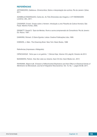 Arte Comentada Capítulo 12 156
REFERÊNCIAS
ARTEMIDORO, Daldianus. Orneirocritica: Sobre a interpretação dos sonhos. Rio de Janeiro: Zahar,
2011.
AZAMBUJA RODRIGUES, Carlos de. As Três Dimensões das Imagens. in IIIº ENEIMAGEM.
Londrina: UEL, 2011.
CASSIRER, Ernest. Ensaio sobre o Homem. Introdução a uma Filosofia da Cultura Humana. São
Paulo: Martins Fontes, 2005.
DENNETT, Daniel D. Tipos de Mentes, Rumo a auma compreensão da Consciência. Rio de Janeiro:
Ed. Rocco. 1997.
DAWKINS, Richard. O Gene Egoísta. Lisboa: Gradiva Publicações Ltda.,1999.
HOBSON, J. Allan. The Dreaming Brain. New York: Basic Books, 1988
	
Referências (Impressas e Webgrafia)
CIÊNCIAHOJE. “Acho que vi um gatinho..”. Ciência Hoje, Volume 318, pág.64, Outubro de 2014
McNAMARA, Patrick. How Sex rules our dreams. Aeon On line: Aeon Media Ltd., 2014
RAHNAMA, Majid et alli. Emission of Mitochondrial Biophotons and their Effect on Electrical Activity of
Membrane via Microtubule. Journal of Integrative Neuroscience, Vol. 10, No. 1, pages 65-88, 2011.
 
