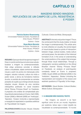Arte Comentada Capítulo 13 157
CAPÍTULO 13
IMAGENS SENDO IMAGENS:
REFLEXÕES DE UM CAMPO DE LUTA, RESISTÊNCIA
E PODER
Patrícia Quitero Rosenzweig
Universidade Federal de Goiás, Faculdade de
Artes Visuais, PPGACV
Goiânia – Goiás
Rosa Maria Berardo
Universidade Federal de Goiás, Faculdade de
Artes Visuais, PPGACV
Goiânia – Goiás
RESUMO:Eporquenãosê-lasapenasimagens?
Esse é o ponto central que envolve esse estudo:
localizar a imagem na contemporaneidade.
Este artigo ambiciona convidar à reflexão
sobre a visualidade, objeto central dos estudos
visuais a partir de pontos de intersecção entre
imagem, estudos culturais, cultura da mídia e
poder social, a deriva do formalismo histórico
da arte, no sentido de compreender as variadas
posições do sujeito que emerge através dessas
relações visuais. Através de uma narrativa
videográfica publicada no canal brasileiro
oficial “Disney Princesa Brasil” no Facebook,
é proposta uma análise de complexidade pós-
linguísticafundamentada em Evans; Hall (1999),
Guash (2006) e Mitchell (2009) em ‘Instituição’,
‘Aparatos’, ‘Corpos’ (incluindo a representação
e recepção do espectador) e questões estéticas
de ‘Figuralidade’ da imagem.
PALAVRAS-CHAVE:Estudos Visuais; Estudos
Culturais; Cultura da Mídia; Disneyzação.
ABSTRACT: And why not just be images?This is
the central point that this study implies: to locate
the image in contemporaneity. This article aims
to invite reflection on visuality, the central object
of visual studies based on points of intersection
between image, cultural studies, media culture
and social power, the derivation of the historical
formalism of art, in the sense of understanding
the varied positions of the subject that emerges
through these visual relationships. Through a
videographic narrative published on the official
Brazilian channel “Disney Princesa Brasil”
on Facebook, an analysis of post-linguistic
complexity based on Evans is proposed;
(1999), Guash (2006) and Mitchell (2009) in the
‘Institution’, ‘Apparatus’, ‘Bodies’ (including the
representation and reception of the viewer) and
aesthetic questions of ‘Figurality’ of the image.
KEYWORDS: Visual Studies; Cultural Studies;
Media Culture; Disneyzation
1 | 	A IMAGEM NÃO NASCEU TEXTO
Ser imagem, se assumir e se fazer
significar como tal em um mundo, linguístico
por essência, talvez seja o maior desafio da
visualidade na contemporaneidade. “O mundo
 