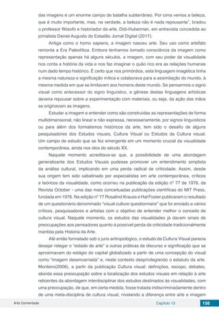 Arte Comentada Capítulo 13 158
das imagens é um enorme campo de batalha subterrâneo. Por cima vemos a beleza,
que é muito importante, mas, na verdade, a beleza não é nada repousante”, bradou
o professor filósofo e historiador da arte, Didi-Huberman, em entrevista concedida ao
jornalista Daniel Augusto do Estadão Jornal Digital (2017). 
Antiga como o homo sapiens, a imagem nasceu arte. Seu uso como artefato
remonta a Era Paleolítica. Embora tenhamos tomado consciência da imagem como
representação apenas há alguns séculos, a imagem, com seu poder de visualidade
nos conta a história da vida e nos faz imaginar o quão rico era as relações humanas
num dado tempo histórico. É certo que nos primórdios, esta linguagem imagética tinha
a mesma natureza e significação mítica e colaborava para a assimilação do mundo, à
mesma medida em que se limitavam aos homens deste mundo. Se pensarmos o signo
visual como antecessor do signo linguístico, a gênese destas linguagens artísticas
deveria repousar sobre a experimentação com materiais, ou seja, da ação das mãos
se originavam as imagens.
Estudar a imagem e entender como são construídas as representações de forma
multidimensional, não linear e não expressa, necessariamente, por signos linguísticos
ou para além dos formalismos históricos da arte, tem sido o desafio de alguns
pesquisadores dos Estudos visuais, Cultura Visual ou Estudos da Cultura visual.
Um campo de estudo que se fez emergente em um momento crucial da visualidade
contemporânea, ainda nos idos do século XX.
Naquele momento acreditava-se que, a possibilidade de uma abordagem
generalizante dos Estudos Visuais pudesse promover um entendimento simplista
da análise cultural, implicando em uma perda radical de criticidade. Assim, desde
sua origem tem sido sabatinado por especialistas em arte contemporânea, críticos
e teóricos da visualidade, como ocorreu na publicação da edição nº 77 de 1976, da
Revista October - uma das mais conceituadas publicações científicas do MIT Press,
fundada em 1976. Na edição nº 77 Rosalind Krauss e Hal Foster publicaram o resultado
de um questionário denominado “visual culture questionnaire” que foi enviado a vários
críticos, pesquisadores e artistas com o objetivo de entender melhor o conceito de
cultura visual. Naquele momento, os estudos das visualidades já davam sinais de
preocupações aos pensadores quanto à possível perda da criticidade tradicionalmente
mantida pela Historia da Arte.
Até então formatado sob o juris antropológico, o estudo da Cultura Visual parecia
desejar relegar o “estado de arte” a outras práticas de discurso e significação que se
aproximavam do estágio do capital globalizado a partir de uma concepção do visual
como “imagem desencarnada” e, neste contexto desprivilegiando o estatuto da arte.
Monteiro(2008), a partir da publicação Cultura visual: definições, escopo, debates,
aborda essa preocupação sobre a localização dos estudos visuais em relação à arte
reticentes da abordagem interdisciplinar dos estudos destinados às visualidades, com
uma preocupação, de que, em certa medida, fosse tratada indiscriminadamente dentro
de uma meta-disciplina de cultura visual, nivelando a diferença entre arte e imagem
 