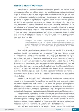 Arte Comentada Capítulo 13 160
2 | 	ENTRE E, A PARTIR DAS VIRADAS.
A Pictorial Turn - originariamente escrita em inglês, proposta por Mitchell (1994)
formulada com ênfase nas práticas sociais e nas relações como prática de significados.
Surge da relação ou da ‘não mais relação’ entre visibilidade e discurso que, de certo
modo privilegiava o modelo linguístico de representação, sob o pressuposto de
que todos os signos ou significações imagéticas estão necessariamente ligados a
um domínio pré-linguístico previamente estruturado. Para Pegoraro (2011) a virada
situa, exatamente, à metade do caminho entre o que Thomas Kuhn chamou de um
‘paradigma’ e uma ‘anomalia’ uma vez que aparece frequentemente como um debate
fundamental nas ciências humanas. Visão contraposta por Dias e Fernandez (2014,
P. 103), que afirmam que a virada imagética englobam mudanças de caráter filosófico
e se aproveita de códigos do sistema não linguístico, não partindo da língua como
paradigma do significado.
Paradigmas são modelos, representações e interpretações de mundo,
universalmente reconhecidas, que fornecem problemas e soluções modelares para
uma comunidade científica. As anomalias, por sua, vez são discordâncias entre
previsão e resultados, não atribuíveis a falhas do experimentador (KUHN, 1991,
p.13)
Para Guasch (2006) em Los Estudios Visuales um estado de la cuestión, a
‘virada de Mitchell’ complementa a fala de Jonathan Crary (1990) no que tange o
conceito de visão e as novas relações entre a imagem (objeto observado) e o sujeito
(espectador, para além da condição de observador). A autora, que embora porte uma
visão mais conservadora da virada imagética estreitamente ligada à História da Arte,
acrescenta que a virada imagética representa um descobrimento pós-linguístico e
pós-semiótico da imagem: uma completa interação entre a visualidade, as instituições
o discurso, o corpo e a figuralidade. E, sobretudo, está convencida de que as visadas,
as práticas de observação e o prazer visual do espectador podem ser alternativos às
formas tradicionais de leitura unidas proporcionando deciframentos, decodificações e
interpretações.
Mitchell (2009, p.12) para além, abre polêmica referenciando os meios como
‘mistos’ e de representação ‘heterogênea’ não existindo artes puramente visuais
ou verbais corroborando com Guash (2006) sobre as questões pós-linguísticas
relacionando as imagens a um complexo jogo entre: visualidades, os aparatos, as
instituições, os discursos, os corpos, expandindo a função de figuralidade mencionada
pela autora à atividade do espectador, suas práticas observação, vigilância e prazer.
Mais pragmático, o professor Nicholas Mirzoeff (2002) adota múltiplos pontos de
vista para entender as causas e efeitos da cultura na contemporaneidade, fomentada
pela convergência, Tecnologia digital e multimídia. Para o autor, vivemos um período
de Intervisualidade, na qual há exibição e interação simultânea de uma variedade de
modos de visualidade caracterizando-a, assim, como “transdisciplinar”.
Mas para Anna Maria Guash (2003) a Cultura visual, demonstrava exacerbar o
 