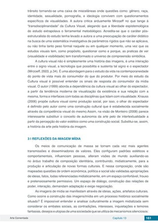 Arte Comentada Capítulo 13 161
trânsito tornando-se uma caixa de miscelâneas onde questões como: gênero, raça,
identidade, sexualidade, pornografia, e ideologia convivem com questionamentos
específicos de visualidades. A autora critica arduamente Mirzoeff no que tange à
“transdisciplinaridade” da Cultura Visual, alegando que a liberdade espistemológica
do estudo extrapolava o ferramental metodológico. Acredita-se que o caráter pós-
estruturalista do estudo tenha levado a autora a uma preocupação de caráter didático
na busca de uma sistemática investigativa de parâmetros rígidos que não se aplicava,
ou não tinha tanto peso formal naquele ou em qualquer momento, uma vez que os
estudos visuais tem, como propósito, questionar como e porque, as praticas de ver
(visualidade e visibilidade) tem transformado o universo de compreensão simbólica.
A cultura visual não é simplesmente uma história das imagens, é uma interação
entre o signo visual, a tecnologia que possibilita e sustenta tal signo e o espectador
(Mirzoeff, 2003, p.34). É uma abordagem para o estudo da vida na contemporaneidade
do ponto de vista mais do consumidor do que do produtor. Por meio do estudo da
Cultura visual é possível entender os sinais de resposta do consumidor da mídia
visual. O autor (1999) aborda a dependência da cultura visual ao olhar do espectador,
a partir da tendência moderna de visualização da existência e sua relação com a
mesma, forma e interfaces com todas as disciplinas que lidam com visualidade. Knauss
(2006) propõe cultura visual como produção social, por isso, o olhar do espectador
é definido pelo autor como uma construção cultural que é estabelecida socialmente
através da competência visual do mesmo.Assim, na visão de Monteiro (2008) parece
interessante substituir o conceito de autonomia da arte pelo de intertextualidade a
partir da percepção do valor estético como uma construção social. Substitui-se, assim,
a história da arte pela história da imagem.
3 | 	REFLEXÕES DA IMAGEM MÍDIA
Os meios de comunicação de massa se tornam cada vez mais agentes
transmissões e disseminadores de valores. Eles configuram padrões estéticos e
comportamentais, influenciam pessoas, alteram visões de mundo auxiliando-as
no árduo trabalho de composição identitária, contribuindo, midiaticamente, para a
produção e articulação de novas formas culturais. E nessa composição, onde são
mapeadas questões de ordem econômica, política e social são validadas apropriações
de ideias, fatos, todas referenciadas midiaticamente, em um espaço confortável, frouxo
e pretensiosamente permissivo. Um espaço de diálogo, construção das relações de
poder, interação, demandam adaptação e exige negociação.
As imagens de mídia se manifestam através de ideias, ações, artefatos culturais.
Como ocorre a construção das imagens/mídia em um processo histórico socialmente
situado? É impossível entender e analisar culturalmente a imagem midiatizada sem
considerar os embates sociais, as contradições, interesses, inquietações e temores
fantasias,desejoseutopiasdeumasociedadequeseutilizademecanismossilenciosos:
 