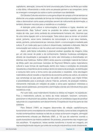 Arte Comentada Capítulo 13 162
capitalismo, alienação, consumo há tanto anunciada pela Cultura da Mídia que molda
a vida diária, influenciando o modo como as pessoas pensam e se comportam, como
se enxergam e enxergam os outros e como constroem sua identidade.
Os Estudos Culturais recorrem a uma gama díspar de campos a fim de teorizar os
efeitos de uma ampla variedade de formas de mídia/cultura/comunicações em nossas
vidas e demonstram como essas produções servem de instrumento de dominação, e
também oferecem recursos para a resistência e a mudança.
A distinção entre cultura e comunicações é arbitrária e rígida, devendo ser
desconstruída. Seja “cultura” como os produtos da cultura superior, quer como
modos de vida, quer como contexto do comportamento humano, etc. Veremos que
há uma intima ligação com a comunicação. Toda cultura para se tornar um produto
social, portanto, serve como mediadora da comunicação e é por essa mediada,
sendo, portanto, comunicacional por natureza. Assim, a comunicação é mediada pela
cultura. É um modo pelo que a cultura é disseminada, realizada e efetivada. Não há
comunicação sem cultura e não há cultura sem comunicação (Kellner, 2001).
Assim, pela teoria culturalista é possível analisar questões de imagens mídia
por um viés social, de poder e de conhecimento. Detectar mudanças estratégicas
através da visualização e percepção de como são imbricadas e diversificadas em
distintas eras históricas. Kellner (2001) ainda assume a condição material da Cultura
da Mídia partir das premissas marxistas de Raymond Williams sobre materialismo
cultural e suas formas de significação dentro dos meios e condições de produção
ressaltando a importância de se analisar dentro do sistema de produção, de distribuição
e consumo bem como a forma como são produzidos e recebidos. Uma abordagem
materialista cultural ressalta a importância da economia política da cultura, do sistema
que constrange ao que pode e ao que não pode ser produzido, que impõe limites
e possibilidades para a produção cultural. Fala-se, portanto, de produção midiática,
intimamente imbricada em relações de poder e serve para reproduzir interesses e
forças sociais poderosas, promovendo a dominação e dando aos indivíduos força para
resistência e luta.
Por outro lado, esse materialismo focaliza os efeitos na imagem, no espetáculo.
Para o materialismo cultural, os textos da mídia seduzem, fascinam, comovem,
posicionam e influenciam seu público. Servem como um anestésico capaz de paralisar
reduzindo-os a espectadores sem discernimento. O espetáculo visual faz parte da vida
cotidiana.
Para Debord (1991) as imagens decorrentes da relação capital/consumo
funcionariam como uma espécie de conformação hipnótica, como se toda a tragédia do
mundo contemporâneo residisse no fato de as coisas se tornarem imagens, afirmação
veementemente criticada por Machado (2001, p. 19) que diz estarmos vivendo o
quarto Iconoclasmo da história ocidental. Os produtos, provenientes das imagens que
nos escolhem. “O espetáculo, nesse sentido transforma o mundo em imagens, em
representação/ilusão daquilo que antes da revolução industrial fora vivido diretamente,
 