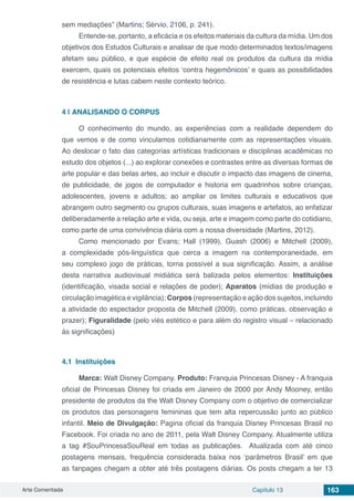 Arte Comentada Capítulo 13 163
sem mediações” (Martins; Sérvio, 2106, p. 241).
Entende-se, portanto, a eficácia e os efeitos materiais da cultura da mídia. Um dos
objetivos dos Estudos Culturais e analisar de que modo determinados textos/imagens
afetam seu público, e que espécie de efeito real os produtos da cultura da mídia
exercem, quais os potenciais efeitos ‘contra hegemônicos’ e quais as possibilidades
de resistência e lutas cabem neste contexto teórico.
4 | 	ANALISANDO O CORPUS
O conhecimento do mundo, as experiências com a realidade dependem do
que vemos e de como vinculamos cotidianamente com as representações visuais.
Ao deslocar o fato das categorias artísticas tradicionais e disciplinas acadêmicas no
estudo dos objetos (...) ao explorar conexões e contrastes entre as diversas formas de
arte popular e das belas artes, ao incluir e discutir o impacto das imagens de cinema,
de publicidade, de jogos de computador e historia em quadrinhos sobre crianças,
adolescentes, jovens e adultos; ao ampliar os limites culturais e educativos que
abrangem outro segmento ou grupos culturais, suas imagens e artefatos, ao enfatizar
deliberadamente a relação arte e vida, ou seja, arte e imagem como parte do cotidiano,
como parte de uma convivência diária com a nossa diversidade (Martins, 2012).
Como mencionado por Evans; Hall (1999), Guash (2006) e Mitchell (2009),
a complexidade pós-linguística que cerca a imagem na contemporaneidade, em
seu complexo jogo de práticas, torna possível a sua significação. Assim, a análise
desta narrativa audiovisual midiática será balizada pelos elementos: Instituições
(identificação, visada social e relações de poder); Aparatos (mídias de produção e
circulação imagética e vigilância); Corpos (representação e ação dos sujeitos, incluindo
a atividade do espectador proposta de Mitchell (2009), como práticas, observação e
prazer); Figuralidade (pelo viés estético e para além do registro visual – relacionado
às significações)
4.1	 Instituições
Marca: Walt Disney Company. Produto: Franquia Princesas Disney - A franquia
oficial de Princesas Disney foi criada em Janeiro de 2000 por Andy Mooney, então
presidente de produtos da the Walt Disney Company com o objetivo de comercializar
os produtos das personagens femininas que tem alta repercussão junto ao público
infantil. Meio de Divulgação: Pagina oficial da franquia Disney Princesas Brasil no
Facebook. Foi criada no ano de 2011, pela Walt Disney Company. Atualmente utiliza
a tag #SouPrincesaSouReal em todas as publicações. Atualizada com até cinco
postagens mensais, frequência considerada baixa nos ‘parâmetros Brasil’ em que
as fanpages chegam a obter até três postagens diárias. Os posts chegam a ter 13
 