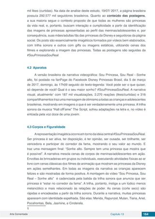 Arte Comentada Capítulo 13 164
mil likes (curtidas). Na data de analise deste estudo, 19/07/ 2017, a página brasileira
possuía 292.577 mil seguidores brasileiros. Quanto ao conteúdo das postagens,
a sua maioria segue o contexto proposto de que todas as mulheres são princesas
da vida real, e, portanto, buscam interação e cumplicidade a partir da identificação
das imagens de princesas apresentadas ao perfil das meninas/adolescentes e, por
consequência, suas mães/adultas fãs das princesas da Disney e seguidoras da página
social. Os posts são essencialmente imagéticos formados por vídeos bem elaborados,
com trilha sonora e outros com giffs ou imagens estáticas, utilizando cenas dos
filmes e explorando a imagem das princesas. Todas as postagens são seguidas da
#SouPrincesaSouReal
4.2	 Aparatos
A versão brasileira da narrativa videográfica: Sou Princesa, Sou Real - Sonhe
alto, foi postado na fanPage do Facebook Disney Princesas Brasil, dia 5 de março
de 2017, domingo, às 17h09 seguido do texto-legenda: Você pode ser o que quiser,
só depende de você! Qual é o seu maior sonho? #SouPrincesaSouReal. A narrativa
visual, atualmente1
com 187 mil visualizações, 2.270 reações (likes/curtidas) e 316
compartilhamentostrazumamensagemdeotimismoatodasascriançaseadolescentes
brasileiras, mostrando em imagens o que é ser verdadeiramente uma princesa. A trilha
sonora da musica “Hall ofFame” The Script, sofreu adaptações na letra e, no vídeo é
entoada pela voz doce de uma jovem.
4.3	Corpos e Figuralidade
Arepresentaçãoimagéticaocorreemtornodaideiacentral#SouPrincesaSouReal.
Ser princesa é ser ativa, ter disposição, é ter opinião, ser ousada, ser brilhante, ser
vencedora e participar do corredor da fama, mostrando o seu valor ao mundo. E
traz uma mensagem final: “Sonhe alto. Sempre tem uma princesa que mostra que
é possível”. A narrativa mescla cenas de corpos de meninas/adolescentes em ação.
Envoltas às brincadeiras em grupos ou individuais, executando atividades físicas ao ar
livre com cenas clássicas dos filmes de animação que mostram as princesas da Disney
em ações semelhantes. Em todas as imagens da narrativa as crianças aparecem
felizes e são mostradas de forma positiva. A montagem do vídeo “Sou Princesa, Sou
Real – Sonhe alto” é cadenciada pela batida da trilha sonora que anuncia que ser
princesa é “estar no corredor da fama”. A trilha, portanto, instiga a um lúdico menos
melancólico e mais relacionado às relações de poder. As cenas (corte seco) são
rápidas e encadeadas a partir da trilha sonora. Durante a narrativa, muitas princesas
aparecem com identidade espelhada. São elas: Merida, Rapunzel, Mulan, Tiana, Ariel,
Pocahontas, Bela, Jasmine, e Cinderela.
1	
 
