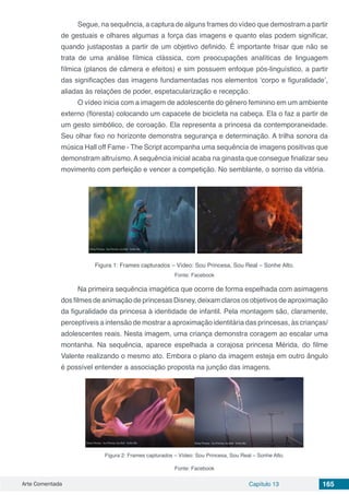 Arte Comentada Capítulo 13 165
Segue, na sequência, a captura de alguns frames do vídeo que demostram a partir
de gestuais e olhares algumas a força das imagens e quanto elas podem significar,
quando justapostas a partir de um objetivo definido. É importante frisar que não se
trata de uma análise fílmica clássica, com preocupações analíticas de linguagem
fílmica (planos de câmera e efeitos) e sim possuem enfoque pós-linguístico, a partir
das significações das imagens fundamentadas nos elementos ‘corpo e figuralidade’,
aliadas às relações de poder, espetacularização e recepção.
O vídeo inicia com a imagem de adolescente do gênero feminino em um ambiente
externo (floresta) colocando um capacete de bicicleta na cabeça. Ela o faz a partir de
um gesto simbólico, de coroação. Ela representa a princesa da contemporaneidade.
Seu olhar fixo no horizonte demonstra segurança e determinação. A trilha sonora da
música Hall off Fame - The Script acompanha uma sequência de imagens positivas que
demonstram altruísmo.Asequência inicial acaba na ginasta que consegue finalizar seu
movimento com perfeição e vencer a competição. No semblante, o sorriso da vitória.
Figura 1: Frames capturados – Vídeo: Sou Princesa, Sou Real – Sonhe Alto.
Fonte: Facebook
Na primeira sequência imagética que ocorre de forma espelhada com asimagens
dos filmes de animação de princesas Disney, deixam claros os objetivos de aproximação
da figuralidade da princesa à identidade de infantil. Pela montagem são, claramente,
perceptíveis a intensão de mostrar a aproximação identitária das princesas, às crianças/
adolescentes reais. Nesta imagem, uma criança demonstra coragem ao escalar uma
montanha. Na sequência, aparece espelhada a corajosa princesa Mérida, do filme
Valente realizando o mesmo ato. Embora o plano da imagem esteja em outro ângulo
é possível entender a associação proposta na junção das imagens.
Figura 2: Frames capturados – Vídeo: Sou Princesa, Sou Real – Sonhe Alto.
Fonte: Facebook
 