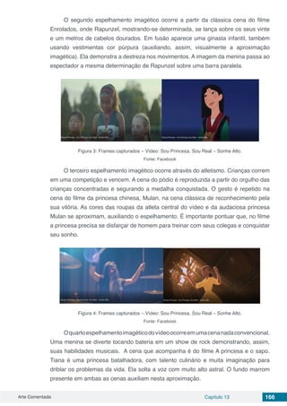 Arte Comentada Capítulo 13 166
O segundo espelhamento imagético ocorre a partir da clássica cena do filme
Enrolados, onde Rapunzel, mostrando-se determinada, se lança sobre os seus vinte
e um metros de cabelos dourados. Em fusão aparece uma ginasta infantil, também
usando vestimentas cor púrpura (auxiliando, assim, visualmente a aproximação
imagética). Ela demonstra a destreza nos movimentos. A imagem da menina passa ao
espectador a mesma determinação de Rapunzel sobre uma barra paralela.
Figura 3: Frames capturados – Vídeo: Sou Princesa, Sou Real – Sonhe Alto.
Fonte: Facebook
O terceiro espelhamento imagético ocorre através do atletismo. Crianças correm
em uma competição e vencem. A cena do pódio é reproduzida a partir do orgulho das
crianças concentradas e segurando a medalha conquistada. O gesto é repetido na
cena do filme da princesa chinesa, Mulan, na cena clássica de reconhecimento pela
sua vitória. As cores das roupas da atleta central do vídeo e da audaciosa princesa
Mulan se aproximam, auxiliando o espelhamento. É importante pontuar que, no filme
a princesa precisa se disfarçar de homem para treinar com seus colegas e conquistar
seu sonho.
Figura 4: Frames capturados – Vídeo: Sou Princesa, Sou Real – Sonhe Alto.
Fonte: Facebook
Oquartoespelhamentoimagéticodovídeoocorreemumacenanadaconvencional.
Uma menina se diverte tocando bateria em um show de rock demonstrando, assim,
suas habilidades musicais. A cena que acompanha é do filme A princesa e o sapo.
Tiana é uma princesa batalhadora, com talento culinário e muita imaginação para
driblar os problemas da vida. Ela solta a voz com muito alto astral. O fundo marrom
presente em ambas as cenas auxiliam nesta aproximação.
 