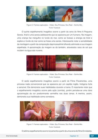 Arte Comentada Capítulo 13 167
Figura 5: Frames capturados – Vídeo: Sou Princesa, Sou Real – Sonhe Alto.
Fonte: Facebook
O quinto espelhamento imagético ocorre a partir da cena do filme A Pequena
Sereia. Ariel é uma sereia adolescente que se apaixona por um humano. Na imagem,
uma criança faz mergulho no fundo do mar, como se tivesse a energia de Ariel e
explora o fundo do mar como se fosse uma sereia. Interessante notar a sensibilidade
da montagem a partir da composição daprincesaAriel olhando admirada a sua imagem
espelhada. A aproximação da imagem se dá também, atravésdos raios de sol que
incidem na água eas nuvens.
Figura 6: Frames capturados – Vídeo: Sou Princesa, Sou Real – Sonhe Alto.
Fonte: Facebook
O sexto espelhamento imagético ocorre a partir do Filme Pocahontas, uma
princesa nada convencional que se apaixona por um capitão inglês. Indígena forte
e sensível. Ela demonstra suas habilidades durante a trama. É importante notar que
o espelhamento imagético ocorre pela ação (corrida), porém percebe-se uma clara
aproximação da cor predominante vermelha nas duas cenas. A menina, assim,
demonstra sua habilidade como corredora.
Figura 7: Frames capturados – Vídeo: Sou Princesa, Sou Real – Sonhe Alto.
Fonte: Facebook
OsétimoespelhamentoocorrenovamenteapartirdeumacenadofilmeEnrolados.
 