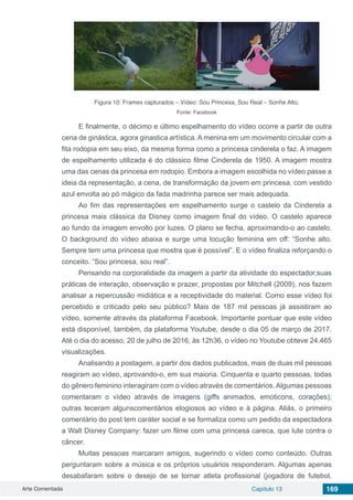Arte Comentada Capítulo 13 169
Figura 10: Frames capturados – Vídeo: Sou Princesa, Sou Real – Sonhe Alto.
Fonte: Facebook
E finalmente, o décimo e último espelhamento do vídeo ocorre a partir de outra
cena de ginástica, agora ginastica artística. A menina em um movimento circular com a
fita rodopia em seu eixo, da mesma forma como a princesa cinderela o faz. A imagem
de espelhamento utilizada é do clássico filme Cinderela de 1950. A imagem mostra
uma das cenas da princesa em rodopio. Embora a imagem escolhida no vídeo passe a
ideia da representação, a cena, de transformação da jovem em princesa, com vestido
azul envolta ao pó mágico da fada madrinha parece ser mais adequada.
Ao fim das representações em espelhamento surge o castelo da Cinderela a
princesa mais clássica da Disney como imagem final do vídeo. O castelo aparece
ao fundo da imagem envolto por luzes. O plano se fecha, aproximando-o ao castelo.
O background do vídeo abaixa e surge uma locução feminina em off: “Sonhe alto.
Sempre tem uma princesa que mostra que é possível”. E o vídeo finaliza reforçando o
conceito. “Sou princesa, sou real”.
Pensando na corporalidade da imagem a partir da atividade do espectador,suas
práticas de interação, observação e prazer, propostas por Mitchell (2009), nos fazem
analisar a repercussão midiática e a receptividade do material. Como esse vídeo foi
percebido e criticado pelo seu público? Mais de 187 mil pessoas já assistiram ao
vídeo, somente através da plataforma Facebook. Importante pontuar que este vídeo
está disponível, também, da plataforma Youtube, desde o dia 05 de março de 2017.
Até o dia do acesso, 20 de julho de 2016, às 12h36, o vídeo no Youtube obteve 24.465
visualizações.
Analisando a postagem, a partir dos dados publicados, mais de duas mil pessoas
reagiram ao vídeo, aprovando-o, em sua maioria. Cinquenta e quarto pessoas, todas
do gênero feminino interagiram com o vídeo através de comentários. Algumas pessoas
comentaram o vídeo através de imagens (giffs animados, emoticons, corações);
outras teceram algunscomentários elogiosos ao vídeo e à página. Aliás, o primeiro
comentário do post tem caráter social e se formaliza como um pedido da espectadora
a Walt Disney Company: fazer um filme com uma princesa careca, que lute contra o
câncer.
Muitas pessoas marcaram amigos, sugerindo o vídeo como conteúdo. Outras
perguntaram sobre a música e os próprios usuários responderam. Algumas apenas
desabafaram sobre o desejo de se tornar atleta profissional (jogadora de futebol,
 