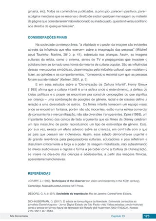 Arte Comentada Capítulo 13 170
ginasta, etc). Todos os comentários publicados, a princípio, parecem positivos, porém
a página menciona que se reserva o direito de excluir qualquer mensagem ou material
da página que considerarem “não relacionado ou inadequado, questionável ou contrário
aos direitos de qualquer terceiro”.
CONSIDERAÇÕES FINAIS
Na sociedade contemporânea, ”a vitalidade e o poder da imagem são evidentes
através da influência que elas exercem sobre a imaginação das pessoas” (Mitchell
apud Tourinho; Martins, 2010, p. 41), sobretudo nas crianças. Assim, as imagens
culturais da mídia, como o cinema, séries de TV e propagandas que invadem o
cotidiano tem se tornado uma forma dominante de cultura popular. São as influências
dessas mercadorias simbólicas, disseminadas pela indústria cultural, que modelam o
lazer, as opiniões e os comportamentos, “fornecendo o material com que as pessoas
forjam sua identidade” (Kellner, 2001, p. 9).
E em seus estudos sobre a “Disneyzação da Cultura Infantil”, Henry Giroux
(1995) afirma que a cultura infantil é uma esfera onde o entendimento, a defesa de
ideias políticas e o prazer se encontram pra construir concepções do que significa
ser criança – uma combinação de posições de gênero, racial e de classes define a
relação a uma diversidade de outros. Os filmes infantis fornecem um espaço visual
onde se encontram fantasia, porém não são inocentes, estão numa esfera comercial
de consumismo e mercantilização, não são diversões transparentes. Zipes (1995), um
importante teórico dos contos de fada argumenta que os filmes da Disney celebram
um tipo masculino de poder reproduzindo um tipo de estereótipo de gênero. Este,
por sua vez, exerce um efeito adverso sobre as crianças, em contraste com o que
os pais que pensam ser inofensivos. Assim, esse estudo demonstra-se urgente e
de grande relevância para pesquisadores culturais, educadores e pais refletirem e
discutirem criticamente a força e o poder da imagem midiatizada, não subestimando
os meios audiovisuais e digitais e forma a perceber como a Cultura da Disneyzação,
se insere no dia-a-dia das crianças e adolescentes, a partir das imagens fílmicas,
aparentementeinofensivas.
REFERÊNCIAS
=CRARY, J. (1990). Techniques of the observer (on vision and modernity in the XIXth century).
Cambridge, Massachusetts/Londres: MIT Press.
DEBORD, G. A. (1997). Sociedade do espetáculo. Rio de Janeiro: ContraPonto Editora.
DIDI-HUBERMAN, G. (2017). O artista se tornou figura da liberdade. Entrevista concedida ao
jornalista Daniel Augusto - Jornal Digital Estado de São Paulo <http://alias.estadao.com.br/noticias/
geral,o-artista-se-tornou-figura-da-liberdade-diz-filosofo-didi-huberman,70001793303>. Acesso
21/07/2017 as 16h43.
 