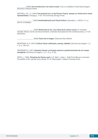Arte Comentada Capítulo 13 172
_________. (2003) Una introducción a la cultura visual. Trad. en castellano Paula Garcia Segura.
Barcelona: Editorial Paidós.
MITCHELL, W, J, T. (1994) The pictorial turn, in the Picture Theory: essays on verbal and e visual
representation. Chicago p. 11-34. The University Chicago Press.
________________. (1995) Interdisciplinarity and Visual Culture. December, v. LXXVII, nº 4, p.
540-44. Art Bulletin.
_________________. (2003) Mostrando el ver: una crítica de la cultura visual. En: Estudios
Visuales. Murcia: Centro de Documentación y Estudios Avanzados de Arte Contemporaneo, p.17-40.
Noviembre,
_________________. (2009).Teoría de la imagen. Ediciones Akal: Madrid.
MONTEIRO, R. H. (2014) Cultura Visual: definições, escopo, debates. Domínios da Imagem, v. 2,
n. 2, p. 129-134.
PEGORARO, E. (2011) Estudos Visuais: principais autores e questionamentos de um campo
emergente. Domínios da Imagem, v. 5, n. 8, p. 41-52.
ZIPES, J. (1995). Breaking the Disney spell. In E. Bell, L. Haas; L. Sells.From Mouse to mermaid:
The politics of film, gender, and culturep. 21-42. Bloomington: Indiana University Press.
 