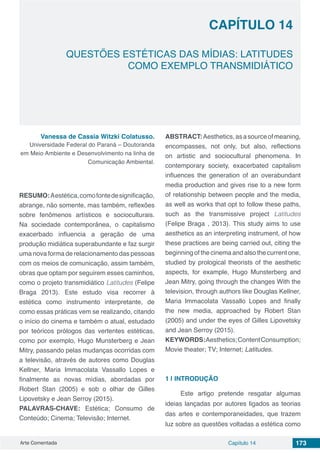 Arte Comentada Capítulo 14 173
CAPÍTULO 14
QUESTÕES ESTÉTICAS DAS MÍDIAS: LATITUDES
COMO EXEMPLO TRANSMIDIÁTICO
Vanessa de Cassia Witzki Colatusso.
Universidade Federal do Paraná – Doutoranda
em Meio Ambiente e Desenvolvimento na linha de
Comunicação Ambiental.
RESUMO:Aestética,comofontedesignificação,
abrange, não somente, mas também, reflexões
sobre fenômenos artísticos e socioculturais.
Na sociedade contemporânea, o capitalismo
exacerbado influencia a geração de uma
produção midiática superabundante e faz surgir
uma nova forma de relacionamento das pessoas
com os meios de comunicação, assim também,
obras que optam por seguirem esses caminhos,
como o projeto transmidiático Latitudes (Felipe
Braga 2013). Este estudo visa recorrer à
estética como instrumento interpretante, de
como essas práticas vem se realizando, citando
o início do cinema e também o atual, estudado
por teóricos prólogos das vertentes estéticas,
como por exemplo, Hugo Munsterberg e Jean
Mitry, passando pelas mudanças ocorridas com
a televisão, através de autores como Douglas
Kellner, Maria Immacolata Vassallo Lopes e
finalmente as novas mídias, abordadas por
Robert Stan (2005) e sob o olhar de Gilles
Lipovetsky e Jean Serroy (2015).
PALAVRAS-CHAVE: Estética; Consumo de
Conteúdo; Cinema; Televisão; Internet.
ABSTRACT:Aesthetics,asasourceofmeaning,
encompasses, not only, but also, reflections
on artistic and sociocultural phenomena. In
contemporary society, exacerbated capitalism
influences the generation of an overabundant
media production and gives rise to a new form
of relationship between people and the media,
as well as works that opt ​​to follow these paths,
such as the transmissive project Latitudes
(Felipe Braga , 2013). This study aims to use
aesthetics as an interpreting instrument, of how
these practices are being carried out, citing the
beginning of the cinema and also the current one,
studied by prological theorists of the aesthetic
aspects, for example, Hugo Munsterberg and
Jean Mitry, going through the changes With the
television, through authors like Douglas Kellner,
Maria Immacolata Vassallo Lopes and finally
the new media, approached by Robert Stan
(2005) and under the eyes of Gilles Lipovetsky
and Jean Serroy (2015).
KEYWORDS:Aesthetics;ContentConsumption;
Movie theater; TV; Internet; Latitudes.
1 | 	INTRODUÇÃO
Este artigo pretende resgatar algumas
ideias lançadas por autores ligados as teorias
das artes e contemporaneidades, que trazem
luz sobre as questões voltadas a estética como
 