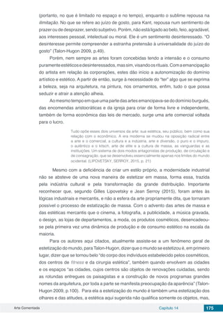 Arte Comentada Capítulo 14 175
(portanto, no que é limitado no espaço e no tempo), enquanto o sublime repousa na
ilimitação. No que se refere ao juízo de gosto, para Kant, repousa num sentimento de
prazer ou de desprazer, sendo subjetivo. Porém, não está ligado ao belo, feio, agradável,
aos interesses pessoal, intelectual ou moral. Ele é um sentimento desinteressado. “O
desinteresse permite compreender a estranha pretensão à universalidade do juízo do
gosto” (Talon-Hugon 2009, p.49).
Porém, nem sempre as artes foram concebidas tendo a intensão e o consumo
puramenteestéticosedesinteressados,massim,visandoosrituais.Comaemancipação
do artista em relação às corporações, estes dão início a autonomização do domínio
artístico e estético. A partir de então, surge à necessidade do “ter” algo que se exprima
a beleza, seja na arquitetura, na pintura, nos ornamentos, enfim, tudo o que possa
seduzir e atrair a atenção alheia.
Ao mesmo tempo em que uma parte das artes emancipava-se do domínio burguês,
das encomendas aristocráticas e da igreja para criar de forma livre e independente,
também de forma econômica das leis de mercado, surge uma arte comercial voltada
para o lucro.
Tudo opõe esses dois universos da arte: sua estética, seu público, bem como sua
relação com o econômico. A era moderna se mudou na oposição radical entre
a arte e o comercial, a cultura e a indústria, arte e diversão, o puro e o impuro,
o autêntico e o kitsch, arte de elite e a cultura de massa, as vanguardas e as
instituições. Um sistema de dois modos antagonistas de produção, de circulação e
de consagração, que se desenvolveu essencialmente apenas nos limites do mundo
ocidental. (LIPOVETSKY, SERROY, 2015, p. 21)
	 Mesmo com a deficiência de criar um estilo próprio, a modernidade industrial
não se absteve de uma nova maneira de estetizar em massa, forma essa, trazida
pela indústria cultural e pela transformação da grande distribuição. Importante
reconhecer que, segundo Gilles Lipovetsky e Jean Serroy (2015), foram antes às
lógicas industriais e mercantis, e não a esfera da arte propriamente dita, que tornaram
possível o processo de estatização de massa. Com o advento das artes de massa e
das estéticas mercantis que o cinema, a fotografia, a publicidade, a música gravada,
o design, as lojas de departamentos, a moda, os produtos cosméticos, desencadeou-
se pela primeira vez uma dinâmica de produção e de consumo estético na escala da
maioria.
Para os autores aqui citados, atualmente assiste-se a um fenômeno geral de
estetização do mundo, paraTalon-Hugon, dizer que o mundo se estetizou é, em primeiro
lugar, dizer que se tornou belo “do corpo dos indivíduos estabelecido pelos cosméticos,
dos centros de fitness e da cirurgia estética”, também quando envolvem as cidades
e os espaços “as cidades, cujos centros são objetos de renovações cuidadas, sendo
as rotundas entregues os paisagistas e a construção de novos programas grandes
nomes da arquitetura, por toda a parte se manifesta preocupação da aparência” (Talon-
Hugon 2009, p.100). Para ela a estetização do mundo é também uma estetização dos
olhares e das atitudes, a estética aqui sugerida não qualifica somente os objetos, mas,
 