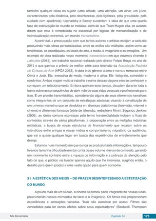 Arte Comentada Capítulo 14 176
também qualquer coisa no sujeito (uma atitude, uma atenção, um olhar, um juízo,
caracterizados pela distância, pelo desinteresse, pela ligeireza, pela gratuidade, pelo
cuidado com aparência). Lipovetsky e Serroy sustentam a ideia de que uma quarta
fase de estetização do mundo se instalou, além do que Talon-Hugon cita, os autores
dizem que esta é remodelada no essencial por lógicas de mercantilização e de
individualização extremas, um mundo transestético.
A partir daí, a preocupação com que tantos autores e artistas estejam a cada dia
produzindo mais obras personalizadas, onde os estilos são múltiplos, assim como as
tendências, os espetáculos, os locais de arte, a moda, o imaginário e as emoções. Um
exemplo de obra realizada nesse momento transestético em que estamos vivendo é
Latitudes (2013), um trabalho nacional realizado pelo diretor Felipe Braga no ano de
2013 e que ganhou o prêmio de melhor série para televisão da Associação Paulista
de Críticos de Arte (APCA 2013). A obra é do gênero drama e narra o romance entre
Olivia e José. Ela, executiva de moda, moderna e ativa. Ele, fotógrafo, comedido e
romântico. Ambos viajam muito a trabalho e numa dessas viagens eles se conhecem e
começam um relacionamento. Embora queiram estar juntos, discutem durante toda a
trama sobre as consequências de abrir mão de suas vidas pessoais e profissionais para
isso. É um projeto transmidiático, considerando alguns de seus elementos narrativos
como integrantes de um conjunto de estratégias adotadas visando à constituição de
um universo narrativo que se desdobra em diversas plataformas (televisão, internet e
cinema) e diferentes formatos (série de televisão, websérie e filme). Segundo Jenkins
(2009), as ideias comuns expressas pelo termo transmidialidade incluem o fluxo de
conteúdos através de várias plataformas, a cooperação entre as múltiplas indústrias
midiáticas, a busca de novas estruturas de financiamento que recaiam sobre os
interstícios entre antigas e novas mídias e comportamento migratório da audiência,
que vai a quase qualquer lugar em busca das experiências de entretenimento que
deseja.
Estamos num momento em que nunca se produziu tanta informação e, tampouco
tivemos tamanha dificuldade em dar conta desse volume imenso de conteúdo, gerando
um movimento contrário entre a riqueza de informação e a pobreza da atenção pelo
fato de que, o público vai buscar apenas aquilo que lhe interessa, surgindo então, o
desafio para quem produz e uma vasta opção para quem consome.
3 | 		A ESTÉTICA DOS MEIOS – DO PRAZER DESINTERESSADO A ESTETIZAÇÃO
DO MUNDO
A pouco mais de um século, o cinema se tornou parte integrante de nossas vidas,
preenchendo nossos momentos de lazer e o imaginário. Os filmes nos proporcionam
experiências e sensações variadas. “Isso não acontece por acaso. Filmes são
concebidos para ter certos efeitos sobre seus espectadores” (Bordwell, Thompson
 