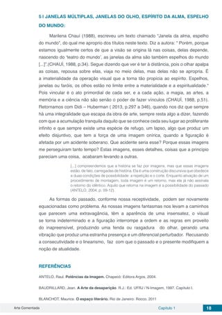 Arte Comentada Capítulo 1 18
5 | 	JANELAS MÚLTIPLAS, JANELAS DO OLHO, ESPÍRITO DA ALMA, ESPELHO
DO MUNDO:
Marilena Chauí (1988), escreveu um texto chamado “Janela da alma, espelho
do mundo”, do qual me aproprio dos títulos neste texto. Diz a autora: “ Porém, porque
estamos igualmente certos de que a visão se origina lá nas coisas, delas depende,
nascendo do ‘teatro do mundo’, as janelas da alma são também espelhos do mundo
[...]”.(CHAUÍ, 1988, p.34). Segue dizendo que ver é ter à distância, pois o olhar apalpa
as coisas, repousa sobre elas, viaja no meio delas, mas delas não se apropria. É
a imaterialidade da operação visual que a torna tão propícia ao espírito. Espelhos,
janelas ou faróis, os olhos estão no limite entre a materialidade e a espiritualidade.“
Pois vincular é o ato primordial de cada ser, e a cada ação, a magia, as artes, a
memória e a ciência não são senão o poder de fazer vínculos (CHAUÍ, 1988, p.51).
Retornamos com Didi – Huberman ( 2013, p.297 a 346), quando nos diz que sempre
há uma integralidade que escapa da obra de arte, sempre resta algo a dizer, fazendo
com que a acumulação tranquila daquilo que se conhece ceda seu lugar ao proliferante
infinito e que sempre existe uma espécie de refugo, um lapso, algo que produz um
efeito disjuntivo, que tem a força de uma imagem onírica, quando a figuração é
afetada por um acidente soberano. Que acidente seria esse? Porque essas imagens
me perseguiram tanto tempo? Estas imagens, esses detalhes, coisas que a princípio
pareciam uma coisa, acabaram levando a outras.
[...] compreendemos que a história se faz por imagens, mas que essas imagens
estão, de fato, carregadas de história. Ela é uma construção discursiva que obedece
a duas condições de possibilidade: a repetição e o corte. Enquanto ativação de um
procedimento de montagem, toda imagem é um retorno, mas ela já não assinala
o retorno do idêntico. Aquilo que retorna na imagem é a possibilidade do passado
(ANTELO, 2004, p. 09-12).
As formas do passado, conforme nossa receptividade, podem ser novamente
equacionadas como problema. As nossas imagens fantasmas nos levam a caminhos
que parecem uma extravagância, têm a aparência de uma insensatez, o visual
se torna indeterminado e a figuração interrompe a ordem e as regras em proveito
do  inapreensível, produzindo uma  fenda ou rasgadura   do olhar, gerando  uma
vibração que produz uma estranha presença e um diferencial perturbador.  Recusando
a consecutividade e o linearismo,  faz com que o passado e o presente modifiquem a
noção de atualidade.
REFERÊNCIAS
ANTELO, Raul. Potências da Imagem. Chapecó: Editora Argos, 2004.
BAUDRILLARD, Jean. A Arte da desaparição. R.J.: Ed. UFRJ / N-Imagem, 1997. Capítulo I.
BLANCHOT, Maurice. O espaço literário. Rio de Janeiro: Rocco, 2011
 