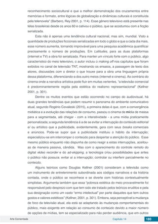 Arte Comentada Capítulo 14 180
reconhecimento sociocultural e que a melhor demonstração dos cruzamentos entre
memórias e formato, entre lógicas de globalização e dinâmicas culturais é constituída
pela telenovela” (Barbero, Rey 2001, p. 114). Esse gênero televisivo está presente nas
telas brasileiras desde os anos 60 e cativou o público, que se acostumou com a ficção
serializada.
Esta não é apenas uma tendência cultural nacional, mas sim, mundial. Visto a
quantidade de produções ficcionais serializadas em todo o globo e que a cada dia mais,
esse número aumenta, tornando improvável para uma pesquisa acadêmica quantificar
precisamente o número de produções. Em Latitudes, para as duas plataformas
(internet e TV) a obra foi serializada. Para manter um vínculo forte com o público, algo
característico do meio televisivo, o autor incluiu o making off nos capítulos que foram
exibidos no canal de televisão TNT, mostrando os ensaios, a passagem de texto dos
atores, discussões com o diretor o que trouxe para a obra uma linguagem própria
dessa plataforma, diferenciando-a dos outro meios (internet e cinema). Ao contrário do
cinema onde a narrativa artística pode fluir em muitas vertentes, “a televisão comercial
é predominantemente regida pela estética do realismo representacional” (Kellner
2001, p. 301).
Dentre os muitos eventos que estão ocorrendo no campo do audiovisual, há
duas grandes tendências que podem resumir o panorama do ambiente comunicativo
atual, segundo Rogério Covaleski (2015), a primeira delas é que, com a convergência
midiática e a evolução das relações de consumo, passou o cinema de mídia de massa
para a segmentada, até chegar - com a interatividade - a uma mídia praticamente
personalizada; a segunda tendência é a de se evitar a interrupção do conteúdo editorial
e/ ou artístico que a publicidade, evidentemente, gera com seus breaks comerciais
e anúncios. Pode-se supor que a publicidade instituiu o hábito da interrupção;
especializou-se em interromper o conteúdo para despertar a atenção do público. Esse
mesmo público enquanto não dispunha de como reagir a estas interrupções, aceitou-
as de maneira passiva, cândida. Mas com o aparecimento do controle remoto do
digital vídeo recorder e do ad-skipping, a tecnologia criou possibilidades que antes
o público não possuía: evitar aí a interrupção; controlar ou interferir parcialmente no
conteúdo.
Alguns teóricos como Douglas Kellner (2001) consideram a televisão como
um instrumento de entretenimento subordinada aos códigos narrativos e da história
contada, onde o público se reconhece e se diverte com histórias contextualmente
simplistas. Argumenta também que essa “pobreza estética do meio provavelmente foi
responsável pelo desprezo com que tem sido ele tratado pelos teóricos eruditos e pela
sua designação como um vasto “ermo intelectual” por parte daqueles que tem outros
gostos e valores estéticos” (Kellner, 2001, p. 301). Embora, seja perceptível a mudança
de foco da televisão atual, ela está se adaptando às mudanças comportamentais do
público, mais exigente em relação ao consumo de conteúdo devido a maior número
de opções de mídias, tem se especializado para não perder audiência, que em outros
 