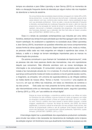 Arte Comentada Capítulo 14 181
tempos era absoluta e para Gilles Lipovtzky e Jean Serroy (2015) os momentos de
tédio e a decepção frequente diante da televisão por algum motivo não nos impedem
de abandonar a mania de assisti-la.
Os consumidores das sociedades desenvolvidas consagram em média 40% a 50%
de seu tempo livre – ou seja, três horas por dia na Europa – à televisão, apesar de às
vezes obterem com isso, conforme eles mesmos dizem, menos satisfação do que
com sua atividade profissional . Como se sabe, a escuta da televisão é flutuante
e distraída, acompanhada de mudanças frequentes de canal e, além do mais ela
proporciona uma sensação de “perda de tempo” e vacuidade. Os consumidores
zapeiam, denunciam a nulidade a estupidez dos programas, mas somente 23%
dos franceses declaram que a televisão não lhes faria falta se fossem privados
dela. (LIPOVETSKY, SERROY 2015, p. 381)
	 Esse é o retrato da sociedade contemporânea que induzida por uma rotina
frenética, dedicam seu tempo livre para atividade que não lhes agregam valor e não lhes
trazem satisfação. Ao analisarem o capitalismo na sociedade atual, Gilles Lipovetsky
e Jean Serroy (2015), levantaram as questões referentes aos novos comportamentos
sociais frente às várias opções de consumo. Sejam referentes à arte, moda ou mídias,
as pessoas estão cada vez mais exigentes em relação à aparência das coisas. A
beleza, o estilo e o design se tornam estratégias importantes para as marcas na
diferenciação dos produtos.
	 Os autores conceituam o que chamam de “sociedade de hiperconsumo”, onde
as pessoas não são mais passivas diante das mercadorias, mas sim coprodutoras
daquilo que consomem. Não diferente acontece com as novas tecnologias de
informação e da comunicação. O consumidor compra seus produtos pela internet,
instala e faz manutenção através de links e tutoriais. É o triunfo do capitalismo artista
que lança continuamente modas em todos os setores e cria em grande escala o sonho,
o imaginário, as emoções. Um universo de superabundância ou de inflação estética
se molda diante de nossos olhos. Temos o mundo “transestético” uma espécie de
hiperarte, em que se infiltra nas indústrias, em todos os interstícios do comércio e
da vida comum.	 Está cada vez mais presente de forma online nas redes sociais,
são intercambiáveis entre os internautas, desenvolvendo assim, segundo Lipovetsky
e Serroy (2015, p. 373), um “uso estético do virtual digital”.
Graças às novas tecnologias, a experiência estética tende a se infiltrar em todos
os momentos da vida cotidiana: ouve-se música em todos os lugares e em todas
as situações e pode-se assistir a filmes em quase toda parte, no trem, no avião,
no carro. Nunca o público teve tanto acesso a tantos estilos musicais, a tantas
imagens, espetáculos e músicas. No tempo da internet, dos DVDS, da música
digitalizada, o consumo cultural se emancipou de seus antigos rituais sociais, das
formas de programação coletiva e até de qualquer limite espaço temporal: ele
ocorre sob demanda, num supermercado cultural proliferante, hipertrófico, quase
ilimitado. (LIPOVETSKY; SERROY, 2015, p. 373)
A tecnologia digital traz a possibilidade dos espectadores produzirem conteúdos
para circular nas redes e não necessitar de mecanismos de mediação como à época
da exibição original. Um fenômeno novo que atualmente movimenta os acessos ao site
 