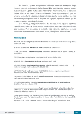 Arte Comentada Capítulo 14 183
	 Na televisão, aparato indispensável como que fosse um membro do corpo
humano, ou como um integrante da família que já faz parte da rotina escutá-la mesmo
que sem querer. Ligada, muitas vezes não interfere no ambiente, mas se desligada
parece provocar um imenso vazio. A dependência desse equipamento faz girar um
universo sociocultural, seja através da aproximação que faz com a realidade por meio
da identificação do público com as imagens, ou, seja pela imposição estética que ela
proporciona pelas suas obras ficcionais.
	 E na internet, já incorporada na rotina das pessoas, liberta o público à partir do
momento em que não se faz necessário a submissão aos padrões culturais dispostos
pela indústria. Pode-se acessar a conteúdos nos momentos oportunos, podendo
transformar expectadores em produtores, atores, participantes e realizadores.
REFERÊNCIAS
ANDREW, J. Dudley. As principais teorias do cinema: uma introdução. Rio de Janeiro: Jorge Zahar
Editor Ltda, 1989.
AUMONT, Jacques. et al. A estética do filme. Campinas, SP: Papirus, 2012.
COVALESKI, Rogério. Cinema e publicidade: intertextos e hibridismos. Rio de Janeiro: Confraria do
Vento, 2015.
FERRY, Luc. Kant: uma leitura das três críticas. Rio de Janeiro: DIFEL, 2009.
JENKINS, Henry. Cultura da convergência. São Paulo: Aleph, 2009.
KELLNER, Douglas. A cultura da mídia – estudos culturais: identidade e política entre 	 o
modernismo e o pós-moderno. Bauru, SP: EDUSC, 2001.
LATITUDES FILME. Los Bragas House. BR, 24/05/2013. 81mins. <https://www.youtube.com/
watch?v=5siPcZr-ws>. Acesso em:15 dez 2015.
LIPOVETZKY, Gilles; SERROY, Jean. A estetização do mundo: Viver na era do capitalismo artista.
São Paulo: Companhia das Letras, 2015.
LOPES, Maria Immacolata Vassallo de. Estratégias de transmidiação na ficção televisiva
brasileira. Porto Alegre: Sulina, 2013.
________________________________. Ficção televisiva e identidade cultural da nação. Alceu
(PUCRJ), v. 10, p. 05-15, 2010. Disponível em: <http://revistaalceu.com.puc-rio.br/media/Alceu20_
Lopes.pdf>. Acesso em: 20/01/2016.
STAM, Robert; SHOHAT, Ella. “Teoria do cinema e espectatorialidade na era dos ‘pós’”. In RAMOS,
Fernão Pessoa (org,). Teoria contemporânea do cinema I. São Paulo: Ed. Senac São Paulo, 2005.
p. 393-424.
TALON-HUGON, Carole. A estética: história e teorias. Lisboa: Edições Texto e Grafia, 2009.
 