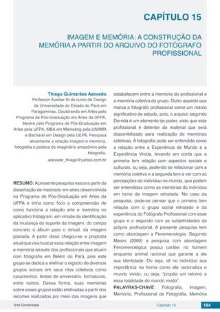 Arte Comentada Capítulo 15 184
CAPÍTULO 15
IMAGEM E MEMÓRIA: A CONSTRUÇÃO DA
MEMÓRIA A PARTIR DO ARQUIVO DO FOTÓGRAFO
PROFISSIONAL
Thiago Guimarães Azevedo
Professor Auxiliar III do curso de Design
da Universidade do Estado do Pará em
Paragominas, Doutorando em Artes pelo
Programa de Pós-Graduação em Artes da UFPA,
Mestre pelo Programa de Pós-Graduação em
Artes pela UFPA, MBA em Marketing pela UNAMA
e Bacharel em Design pela UEPA. Pesquisa
atualmente a relação imagem e memória,
fotografia e poética do imaginário amazônico pela
fotografia.
azevedo_thiago@yahoo.com.br
RESUMO: Apresente pesquisa nasce a partir da
dissertação de mestrado em artes desenvolvida
no Programa de Pós-Graduação em Artes da
UFPA e tinha como foco a compreensão de
como funciona a relação arte e memória no
aplicativo Instagram, em virtude da identificação
da mudança do suporte da imagem, do campo
concreto o álbum para o virtual, da imagem
postada. A partir disso chegou-se a proposta
atual que visa buscar essa relação entre imagem
e memória através dos profissionais que atuam
com fotografia em Belém do Pará, pois este
grupo se dedica a efetivar o registro de diversos
grupos sociais em seus ritos coletivos como
casamentos, festas de aniversário, formaturas,
entre outros. Dessa forma, suas memórias
sobre esses grupos estão efetivadas a partir dos
recortes realizados por meio das imagens que
estabelecem entre a memória do profissional e
a memória coletiva do grupo. Outro aspecto que
marca o fotografo profissional como um marco
significativo de estudo, pois, o arquivo segundo
Derrida é um elemento de poder, visto que este
profissional é detentor do material que será
disponibilizado para realização de memórias
coletivas. A fotografia pode ser entendida como
a relação entre a Experiência de Mundo e a
Experiência Vivida, levando em conta que a
primeira tem relação com aspectos sociais e
culturais, ou seja, podendo se relacionar com a
memória coletiva e a segunda tem a ver com as
percepções do indivíduo no mundo, que podem
ser entendidas como as memórias do indivíduo
em torno da imagem retratada. No caso da
pesquisa, pode-se pensar que o primeiro tem
relação com o grupo social retratado e da
experiência do Fotógrafo Profissional com esse
grupo e o segundo com as subjetividades do
próprio profissional. A presente pesquisa tem
como abordagem a Fenomenologia. Segundo
Masini (2000) a pesquisa com abordagem
Fenomenológica possui caráter no homem
enquanto animal racional que garante a ele
sua identidade. Ou seja, vê no indivíduo sua
importância na forma como ele racionaliza o
mundo vivido, ou seja, “propõe um retorno a
essa totalidade do mundo vivido”.
PALAVRAS-CHAVE: Fotografia, Imagem,
Memória, Profissional de Fotografia, Memória
 