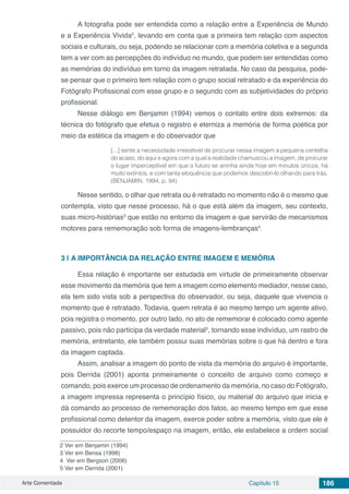 Arte Comentada Capítulo 15 186
A fotografia pode ser entendida como a relação entre a Experiência de Mundo
e a Experiência Vivida2
, levando em conta que a primeira tem relação com aspectos
sociais e culturais, ou seja, podendo se relacionar com a memória coletiva e a segunda
tem a ver com as percepções do indivíduo no mundo, que podem ser entendidas como
as memórias do indivíduo em torno da imagem retratada. No caso da pesquisa, pode-
se pensar que o primeiro tem relação com o grupo social retratado e da experiência do
Fotógrafo Profissional com esse grupo e o segundo com as subjetividades do próprio
profissional.
Nesse diálogo em Benjamin (1994) vemos o contato entre dois extremos: da
técnica do fotógrafo que efetua o registro e eterniza a memória de forma poética por
meio da estética da imagem e do observador que
[...] sente a necessidade irresistível de procurar nessa imagem a pequena centelha
do acaso, do aqui e agora com a qual a realidade chamuscou a imagem, de procurar
o lugar imperceptível em que o futuro se aninha ainda hoje em minutos únicos, há
muito extintos, e com tanta eloquência que podemos descobri-lo olhando para trás.
(BENJAMIN, 1994, p. 94)
Nesse sentido, o olhar que retrata ou é retratado no momento não é o mesmo que
contempla, visto que nesse processo, há o que está além da imagem, seu contexto,
suas micro-histórias3
que estão no entorno da imagem e que servirão de mecanismos
motores para rememoração sob forma de imagens-lembranças4
.
3 | 	A IMPORTÂNCIA DA RELAÇÃO ENTRE IMAGEM E MEMÓRIA
Essa relação é importante ser estudada em virtude de primeiramente observar
esse movimento da memória que tem a imagem como elemento mediador, nesse caso,
ela tem sido vista sob a perspectiva do observador, ou seja, daquele que vivencia o
momento que é retratado. Todavia, quem retrata é ao mesmo tempo um agente ativo,
pois registra o momento, por outro lado, no ato de rememorar é colocado como agente
passivo, pois não participa da verdade material5
, tornando esse indivíduo, um rastro de
memória, entretanto, ele também possui suas memórias sobre o que há dentro e fora
da imagem captada.
Assim, analisar a imagem do ponto de vista da memória do arquivo é importante,
pois Derrida (2001) aponta primeiramente o conceito de arquivo como começo e
comando, pois exerce um processo de ordenamento da memória, no caso do Fotógrafo,
a imagem impressa representa o princípio físico, ou material do arquivo que inicia e
dá comando ao processo de rememoração dos fatos, ao mesmo tempo em que esse
profissional como detentor da imagem, exerce poder sobre a memória, visto que ele é
possuidor do recorte tempo/espaço na imagem, então, ele estabelece a ordem social
2 Ver em Benjamin (1994)
3 Ver em Bensa (1998)
4 Ver em Bergson (2006)
5 Ver em Derrida (2001)
 