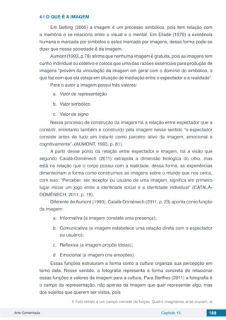 Arte Comentada Capítulo 15 188
4 | 	O QUE É A IMAGEM
Em Belting (2005) a imagem é um processo simbólico, pois tem relação com
a memória e se relaciona entre o visual e o mental. Em Eliade (1979) a existência
humana e marcada por símbolos e estes marcada por imagens, dessa forma pode-se
dizer que nossa sociedade é da imagem.
Aumont (1993, p.78) afirma que nenhuma imagem é gratuita, pois as imagens tem
cunho individual ou coletivo e coloca que uma das razões essenciais para produção de
imagens “provém da vinculação da imagem em geral com o domínio do simbólico, o
que faz com que ela esteja em situação de mediação entre o espectador e a realidade”.
Para o autor a imagem possui três valores:
a.	 Valor de representação
b.	 Valor simbólico
c.	 Valor de signo
Nesse processo de construção da imagem há a relação entre espectador que a
constrói, entretanto também é construído pela imagem nesse sentido “o espectador
consiste antes de tudo em trata-lo como parceiro ativo da imagem, emocional e
cognitivamente”. (AUMONT, 1993, p. 81).
A partir desse ponto da relação entre espectador e imagem, há a visão que
segundo Català-Domènech (2011) extrapola a dimensão biológica do olho, mas
está na relação que o corpo possui com a realidade, dessa forma, as experiências
dimensionam a forma como construímos as imagens sobre o mundo que nos cerca,
com isso: “Perceber, ser receptor ou usuário de uma imagem, significa em primeiro
lugar iniciar um jogo entre a identidade social e a identidade individual” (CATALÀ-
DOMÈNECH, 2011, p. 19).
Diferente de Aumont (1993), Català-Domènech (2011, p. 23) aponta como função
da imagem:
a.	 Informativa (a imagem constata uma presença);
b.	 Comunicativa (a imagem estabelece uma relação direta com o espectador
ou usuário);
c.	 Reflexiva (a imagem propõe ideias);
d.	 Emocional (a imagem cria emoções).
Essas funções estruturam a forma como a cultura organiza sua percepção em
torno dela. Nesse sentido, a fotografia representa a forma concreta de relacionar
essas funções e valores da imagem para a cultura. Para Barthes (2011) a fotografia é
o campo da representação, não apenas da imagem que quer representar algo, mas
dos sujeitos que querem ser vistos, pois
A Foto-retrato é um campo cerrado de forças. Quatro imaginários aí se cruzam, aí
 