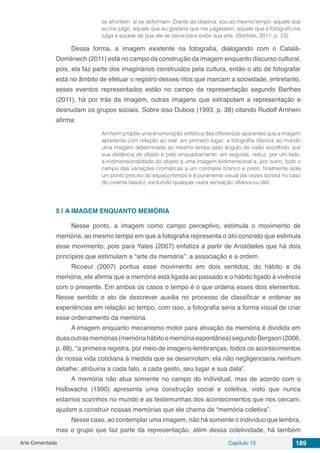 Arte Comentada Capítulo 15 189
se afrontam, aí se deformam. Diante da objetiva, sou ao mesmo tempo: aquele que
eu me julgo, aquele que eu gostaria que me julgassem, aquele que o fotógrafo me
julga e aquele de que ele se serve para exibir sua arte. (Barthes, 2011, p. 23).
Dessa forma, a imagem existente na fotografia, dialogando com o Català-
Domènech (2011) está no campo da construção da imagem enquanto discurso cultural,
pois, ela faz parte dos imaginários construídos pela cultura, então o ato de fotografar
está no âmbito de efetuar o registro desses ritos que marcam a sociedade, entretanto,
esses eventos representados estão no campo da representação segundo Barthes
(2011), há por trás da imagem, outras imagens que extrapolam a representação e
desnudam os grupos sociais. Sobre isso Dubois (1993, p. 38) citando Rudolf Arnhein
afirma:
Arnheim propõe uma enumeração sintética das diferenças aparentes que a imagem
apresenta com relação ao real: em primeiro lugar, a fotografia oferece ao mundo
uma imagem determinada ao mesmo tempo pelo ângulo de visão escolhido, por
sua distância do objeto e pelo enquadramento; em seguida, reduz, por um lado,
a tridimensionalidade do objeto a uma imagem bidimensional e, por outro, todo o
campo das variações cromáticas a um contraste branco e preto; finalmente isola
um ponto preciso do espaço-tempo e é puramente visual (às vezes sonora no caso
do cinema falado), excluindo qualquer outra sensação olfativa ou tátil.
5 | 	A IMAGEM ENQUANTO MEMÓRIA
Nesse ponto, a imagem como campo perceptivo, estimula o movimento de
memória, ao mesmo tempo em que a fotografia representa o ato concreto que estimula
esse movimento, pois para Yates (2007) enfatiza a partir de Aristóteles que há dois
princípios que estimulam a “arte da memória”: a associação e a ordem.
Ricoeur (2007) pontua esse movimento em dois sentidos, do hábito e da
memória, ele afirma que a memória está ligada ao passado e o hábito ligado à vivência
com o presente. Em ambos os casos o tempo é o que ordena esses dois elementos.
Nesse sentido o ato de descrever auxilia no processo de classificar e ordenar as
experiências em relação ao tempo, com isso, a fotografia seria a forma visual de criar
esse ordenamento da memória.
A imagem enquanto mecanismo motor para ativação da memória é dividida em
duasoutrasmemórias(memóriahábitoememóriaespontânea)segundoBergson(2006,
p. 88), “a primeira registra, por meio de imagens-lembranças, todos os acontecimentos
de nossa vida cotidiana à medida que se desenrolam; ela não negligenciaria nenhum
detalhe; atribuiria a cada fato, a cada gesto, seu lugar e sua data”.
A memória não atua somente no campo do individual, mas de acordo com o
Halbwachs (1990) apresenta uma construção social e coletiva, visto que nunca
estamos sozinhos no mundo e as testemunhas dos acontecimentos que nos cercam,
ajudam a construir nossas memórias que ele chama de “memória coletiva”.
Nesse caso, ao contemplar uma imagem, não há somente o indivíduo que lembra,
mas o grupo que faz parte da representação, além dessa coletividade, há também
 