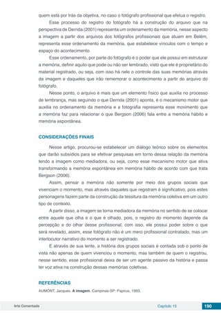 Arte Comentada Capítulo 15 190
quem está por trás da objetiva, no caso o fotógrafo profissional que efetua o registro.
Esse processo do registro do fotógrafo há a construção do arquivo que na
perspectiva de Derrida (2001) representa um ordenamento da memória, nesse aspecto
a imagem a partir dos arquivos dos fotógrafos profissionais que atuam em Belém,
representa esse ordenamento da memória, que estabelece vínculos com o tempo e
espaço do acontecimento.
Esse ordenamento, por parte do fotógrafo é o poder que ele possui em estruturar
a memória, definir aquilo que pode ou não ser lembrado, visto que ele é proprietário do
material registrado, ou seja, com isso há nele o controle das suas memórias através
da imagem e daqueles que irão rememorar o acontecimento a partir do arquivo do
fotógrafo.
Nesse ponto, o arquivo é mais que um elemento físico que auxilia no processo
de lembrança, mas seguindo o que Derrida (2001) aponta, é o mecanismo motor que
auxilia no ordenamento da memória e a fotografia representa esse movimento que
a memória faz para relacionar o que Bergson (2006) fala entre a memória hábito e
memória espontânea.
CONSIDERAÇÕES FINAIS
Nesse artigo, procurou-se estabelecer um diálogo teórico sobre os elementos
que darão subsídios para se efetivar pesquisas em torno dessa relação da memória
tendo a imagem como mediadora, ou seja, como esse mecanismo motor que ativa
transformando a memória espontânea em memória hábito de acordo com que trata
Bergson (2006).
Assim, pensar a memória não somente por meio dos grupos sociais que
vivenciam o momento, mas através daqueles que registram é significativo, pois estes
personagens fazem parte da construção da tessitura da memória coletiva em um outro
tipo de contexto.
A partir disso, a imagem se torna mediadora da memória no sentido de se colocar
entre aquele que olha e o que é olhado, pois, o registro do momento depende da
percepção e do olhar desse profissional, com isso, ele possui poder sobre o que
será revelado, assim, esse fotógrafo não é um mero profissional contratado, mas um
interlocutor narrativo do momento a ser registrado.
E através de sua lente, a história dos grupos sociais é contada sob o ponto de
vista não apenas de quem vivenciou o momento, mas também de quem o registrou,
nesse sentido, esse profissional deixa de ser um agente passivo da história e passa
ter voz ativa na construção dessas memórias coletivas.
REFERÊNCIAS
AUMONT, Jacques. A imagem. Campinas-SP: Papirus, 1993.
 