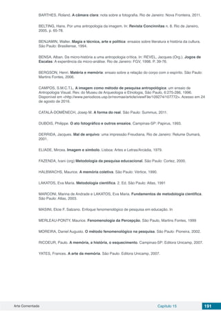 Arte Comentada Capítulo 15 191
BARTHES, Roland. A câmara clara: nota sobre a fotografia. Rio de Janeiro: Nova Fronteira, 2011.
BELTING, Hans. Por uma antropologia da imagem. In: Revista Concinnitas n. 8. Rio de Janeiro,
2005, p. 65-78.
BENJAMIN, Walter. Magia e técnica, arte e política: ensaios sobre literatura e história da cultura.
São Paulo: Brasiliense, 1994.
BENSA, Alban. Da micro-história a uma antropologia crítica. In: REVEL, Jacques (Org.). Jogos de
Escalas: A experiência da micro-análise. Rio de Janeiro: FGV, 1998. P. 39-76.
BERGSON, Henri. Matéria e memória: ensaio sobre a relação do corpo com o espírito. São Paulo:
Martins Fontes, 2006.
CAMPOS, S.M.C.T.L. A imagem como método de pesquisa antropológica: um ensaio de
Antropologia Visual. Rev. do Museu de Arqueologia e Etnologia, São Paulo, 6:275-286, 1996.
Disponível em <http://www.periodicos.usp.br/revmae/article/viewFile/109274/107772>. Acesso em 24
de agosto de 2016.
CATALÀ-DOMÈNECH, Josep M. A forma do real. São Paulo: Summus, 2011.
DUBOIS, Philippe. O ato fotográfico e outros ensaios. Campinas-SP: Papirus, 1993.
DERRIDA, Jacques. Mal de arquivo: uma impressão Freudiana. Rio de Janeiro: Relume Dumará,
2001.
ELIADE, Mircea. Imagem e símbolo. Lisboa: Artes e Letras/Arcádia, 1979.
FAZENDA, Ivani (org) Metodologia da pesquisa educacional. São Paulo: Cortez, 2000.
HALBWACHS, Maurice. A memória coletiva. São Paulo: Vértice, 1990.
LAKATOS, Eva Maria. Metodologia científica. 2. Ed. São Paulo: Atlas, 1991
MARCONI, Marina de Andrade e LAKATOS, Eva Maria. Fundamentos de metodologia científica.
São Paulo: Atlas, 2003.
MASINI, Elcie F. Salzano. Enfoque fenomenológico de pesquisa em educação. In
MERLEAU-PONTY. Maurice. Fenomenologia da Percepção, São Paulo, Martins Fontes, 1999
MOREIRA, Daniel Augusto. O método fenomenológico na pesquisa. São Paulo: Pioneira, 2002.
RICOEUR, Paulo. A memória, a história, o esquecimento. Campinas-SP: Editora Unicamp, 2007.
YATES, Frances. A arte da memória. São Paulo: Editora Unicamp, 2007.
 