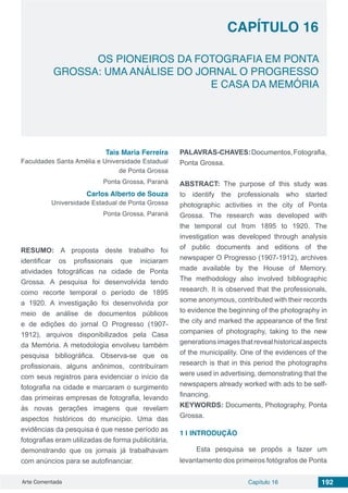 Arte Comentada Capítulo 16 192
CAPÍTULO 16
OS PIONEIROS DA FOTOGRAFIA EM PONTA
GROSSA: UMA ANÁLISE DO JORNAL O PROGRESSO
E CASA DA MEMÓRIA
Tais Maria Ferreira
Faculdades Santa Amélia e Universidade Estadual
de Ponta Grossa
Ponta Grossa, Paraná
Carlos Alberto de Souza
Universidade Estadual de Ponta Grossa
Ponta Grossa, Paraná
RESUMO: A proposta deste trabalho foi
identificar os profissionais que iniciaram
atividades fotográficas na cidade de Ponta
Grossa. A pesquisa foi desenvolvida tendo
como recorte temporal o período de 1895
a 1920. A investigação foi desenvolvida por
meio de análise de documentos públicos
e de edições do jornal O Progresso (1907-
1912), arquivos disponibilizados pela Casa
da Memória. A metodologia envolveu também
pesquisa bibliográfica. Observa-se que os
profissionais, alguns anônimos, contribuíram
com seus registros para evidenciar o início da
fotografia na cidade e marcaram o surgimento
das primeiras empresas de fotografia, levando
às novas gerações imagens que revelam
aspectos históricos do município. Uma das
evidências da pesquisa é que nesse período as
fotografias eram utilizadas de forma publicitária,
demonstrando que os jornais já trabalhavam
com anúncios para se autofinanciar.
PALAVRAS-CHAVES:Documentos,Fotografia,
Ponta Grossa.
ABSTRACT: The purpose of this study was
to identify the professionals who started
photographic activities in the city of Ponta
Grossa. The research was developed with
the temporal cut from 1895 to 1920. The
investigation was developed through analysis
of public documents and editions of the
newspaper O Progresso (1907-1912), archives
made available by the House of Memory.
The methodology also involved bibliographic
research. It is observed that the professionals,
some anonymous, contributed with their records
to evidence the beginning of the photography in
the city and marked the appearance of the first
companies of photography, taking to the new
generations images that reveal historical aspects
of the municipality. One of the evidences of the
research is that in this period the photographs
were used in advertising, demonstrating that the
newspapers already worked with ads to be self-
financing.
KEYWORDS: Documents, Photography, Ponta
Grossa.
1 | 	INTRODUÇÃO
Esta pesquisa se propôs a fazer um
levantamento dos primeiros fotógrafos de Ponta
 